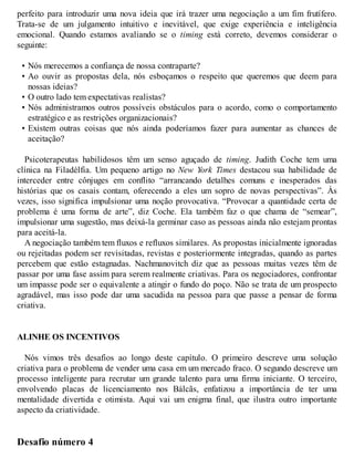 perfeito para introduzir uma nova ideia que irá trazer uma negociação a um fim frutífero.
Trata-se de um julgamento intuitivo e inevitável, que exige experiência e inteligência
emocional. Quando estamos avaliando se o timing está correto, devemos considerar o
seguinte:
• Nós merecemos a confiança de nossa contraparte?
• Ao ouvir as propostas dela, nós esboçamos o respeito que queremos que deem para
nossas ideias?
• O outro lado tem expectativas realistas?
• Nós administramos outros possíveis obstáculos para o acordo, como o comportamento
estratégico e as restrições organizacionais?
• Existem outras coisas que nós ainda poderíamos fazer para aumentar as chances de
aceitação?
Psicoterapeutas habilidosos têm um senso aguçado de timing. Judith Coche tem uma
clínica na Filadélfia. Um pequeno artigo no New York Times destacou sua habilidade de
interceder entre cônjuges em conflito “arrancando detalhes comuns e inesperados das
histórias que os casais contam, oferecendo a eles um sopro de novas perspectivas”. Às
vezes, isso significa impulsionar uma noção provocativa. “Provocar a quantidade certa de
problema é uma forma de arte”, diz Coche. Ela também faz o que chama de “semear”,
impulsionar uma sugestão, mas deixá-la germinar caso as pessoas ainda não estejam prontas
para aceitá-la.
A negociação também tem fluxos e refluxos similares. As propostas inicialmente ignoradas
ou rejeitadas podem ser revisitadas, revistas e posteriormente integradas, quando as partes
percebem que estão estagnadas. Nachmanovitch diz que as pessoas muitas vezes têm de
passar por uma fase assim para serem realmente criativas. Para os negociadores, confrontar
um impasse pode ser o equivalente a atingir o fundo do poço. Não se trata de um prospecto
agradável, mas isso pode dar uma sacudida na pessoa para que passe a pensar de forma
criativa.
ALINHE OS INCENTIVOS
Nós vimos três desafios ao longo deste capítulo. O primeiro descreve uma solução
criativa para o problema de vender uma casa em um mercado fraco. O segundo descreve um
processo inteligente para recrutar um grande talento para uma firma iniciante. O terceiro,
envolvendo placas de licenciamento nos Bálcãs, enfatizou a importância de ter uma
mentalidade divertida e otimista. Aqui vai um enigma final, que ilustra outro importante
aspecto da criatividade.
Desafio número 4
 