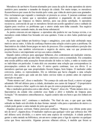Moradores de um bairro ficaram alarmados por causa da ação de uma operadora de aterro
sanitário para aumentar o tamanho do despejo da cidade. Por muito tempo, os moradores
ficaram bravos por causa do lixo trazido pelo vento, que vinha do aterro para seus gramados.
Eles reclamaram que expandir a instalação só pioraria as coisas. E juraram continuar com
sua oposição, a menos que a operadora garantisse o pagamento de um contratado
independente que limpasse os futuros detritos, para sua plena satisfação. A operadora
recusou-se, convencida de que os moradores fariam um acordo agradável com o cunhado de
alguém para resolver os problemas que o aterro ainda nem tinha causado. Seu negócio
poderia terminar custando muito, de uma forma substancial.
As partes estavam em um impasse: a operadora não poderia ter sua licença revista, e os
moradores ainda tinham lixo boiando em seus quintais. Como os dois lados poderiam agir
melhor?
As partes aqui tinham um histórico longo e antagônico, com cada lado atribuindo maus
motivos um ao outro. A falta de confiança frustrou uma solução criativa para o problema. Os
funcionários da cidade foram pegos no meio do processo. Eles compreendiam a posição dos
proprietários, mas também valorizavam o negócio do aterro, uma vez que promoveria
receitas fiscais e um importante serviço aos outros cidadãos.
Quando outros esforços para apaziguar falharam, eles contrataram um mediador externo,
um advogado ambiental que não tinha vínculos anteriores com a comunidade. Ele comandou
uma sessão pública onde acusações foram atiradas de todos os lados, e então se reuniu com
os indivíduos em particular. A meta dele era encontrar uma solução que correspondesse às
preocupações centrais de todos eles. O aterro queria continuar, isso era óbvio. E os
moradores queriam que suas propriedades fossem limpas, bem limpas. O mediador então
convocou, juntos, os representantes. Ele os informou que havia chegado a uma solução
possível, mas queria que cada um dos lados ouvisse todos os pontos antes de expressar
oposição ou apoio.
“Ponto número um”, disse o mediador. “No começo de cada ano fiscal, o aterro vai pagar
adiantado 100 mil dólares para a cidade, destinados aos custos de limpeza”. O proprietário
do aterro começou a falar: aquilo era mais do que ele estava preparado para pagar.
Mas o mediador gesticulou com a mão aberta. “Espere”, disse ele. “Ponto número dois: os
funcionários da cidade irão controlar esse fundo e abrir o trabalho de limpeza para
licitação.” Os moradores entreolharam-se. Aquele cenário não era bem o que eles tinham em
mente.
“Ponto número três”, continuou o mediador. “No final do ano, o que quer que tenha
sobrado no fundo será dividido de duas formas: metade volta para a operadora do aterro e a
cidade pode gastar a outra metade do jeito que quiser”.
Algumas pessoas sorriram. Outras pareciam confusas. “Repasse esse último ponto para
nós de novo”, alguém disse. O mediador explicou que qualquer valor que sobrasse dos 100
mil dólares seria dividido, e o aterro teria uma espécie de restituição. A cidade poderia
gastar a outra metade na biblioteca, em um novo campo para a liga de esportes ou qualquer
coisa que fosse necessária. Algumas pessoas olharam céticas, à medida que foram se
 