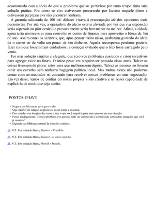 acostumando com a ideia de que o problema que os perturbou por tanto tempo tinha uma
solução prática. Era como se elas estivessem procurando por lacunas naquele plano e
estivessem perplexas por não encontrar nenhuma.
A garantia adiantada de 100 mil dólares visava à preocupação até dos oponentes mais
pessimistas. Por sua vez, a operadora do aterro estava aliviada por ver que sua exposição
seria superada no pior cenário e provavelmente seria bem menor no melhor. Afinal, a cidade
agora teria um incentivo para controlar os custos de limpeza para aproveitar o bônus de fim
de ano. Assim como os vizinhos, que, após pensar muito nisso, acabaram gostando da ideia
de o aterro ter de volta um pouco de seu dinheiro. Aquela recompensa pendente poderia
fazer com que fossem mais cuidadosos, a começar evitando que o lixo fosse carregado pelo
vento.
Foi uma solução simples e elegante, que resolveu problemas passados e criou incentivos
para agregar valor no futuro. O único pesar era ninguém ter pensado nisso antes. Talvez as
coisas tivessem de piorar antes para que melhorassem depois. Talvez as pessoas só fossem
ouvir um estranho sem nenhuma bagagem política local. Mas muitas vezes não podemos
contar com um mediador no comando para resolver nossos problemas em uma negociação.
Em vez disso, temos de confiar em nossa própria visão criativa e na nossa capacidade de
explicá-la de modo que seja aceito.
PONTOS-CHAVE
• Negocie as diferenças para gerar valor.
• Seja criativo em relação ao processo assim como à essência.
• Para ampliar sua imaginação, recue e veja o que você sugeriria para outra pessoa em sua situação.
• Pense analogamente. Como o problema em questão pode ser comparado e contrastado com outras situações que você
já resolveu?
• Expanda sua biblioteca mental de soluções criativas.
19. N.T.: Em tradução literal, Eleanor e Franklin.
20. N.T.: Em tradução literal, Eleanor: os anos sozinha.
21. N.T.: Em tradução literal, Harold e Maude.
 