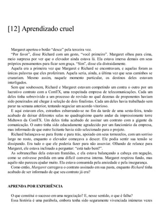 [12] Aprendizado cruel
Margaret apertou o botão “desce” pela terceira vez.
“Por favor”, disse Richard com um gesto, “você primeiro”. Margaret olhou para cima,
meio surpresa por ver que o elevador ainda estava lá. Ela estava imersa demais em seus
próprios pensamentos para ficar sem graça. “Sim”, disse ela distraidamente.
Aquela era a primeira vez que Margaret e Richard se encontravam, e aquelas foram as
únicas palavras que eles proferiram. Aquela seria, ainda, a última vez que seus caminhos se
cruzariam. Mesmo assim, naquele momento particular, os destinos deles estavam
interligados.
Sem que soubessem, Richard e Margaret estavam competindo um contra o outro por um
lucrativo contrato com a ComTX, uma respeitada empresa de telecomunicações. Cada um
deles tinha sobrevivido a um processo de revisão no qual dezenas de proponentes haviam
sido peneirados até chegar à seleção de dois finalistas. Cada um deles havia trabalhado sem
parar na semana anterior, tentando negociar um acordo vitorioso.
E aqui estavam eles, estranhos esbarrando-se no fim da tarde de uma sexta-feira, tendo
acabado de deixar diferentes salas no quadragésimo quarto andar da impressionante torre
Midtown da ComTX. Um deles tinha acabado de assinar um contrato com a gigante da
comunicação. O outro tinha sido educadamente agradecido por um funcionário da empresa,
mas informado de que outro licitante havia sido selecionado para o projeto.
Richard balançava-se para frente e para trás, apoiado em seus tornozelos, com um sorriso
largo no rosto, enquanto o elevador começava a descer. Ele podia sentir sua tensão se
dissipando. Era tudo o que ele poderia fazer para não assoviar. Olhando de relance para
Margaret, ele estava inclinado a perguntar: “está tudo bem?”.
As sobrancelhas dela estavam franzidas, e ela estava balançando a cabeça em negação,
como se estivesse perdida em uma difícil conversa interna. Margaret respirou fundo, mas
aquilo não pareceu ajudar muito. Ela estava consumida pela ansiedade e pela insegurança.
Como então, Margaret carregava o contrato assinado em sua pasta, enquanto Richard tinha
acabado de ser informado de que seu contrato já era?
APRENDA POR EXPERIÊNCIA
O que constitui o sucesso em uma negociação? E, nesse sentido, o que é falha?
Essa história é uma parábola, embora tenha sido seguramente vivenciada inúmeras vezes
 