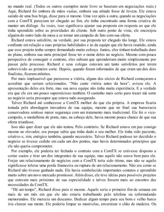 no mundo real. (Todos os outros exemplos neste livro se baseiam em negociações reais.)
Aqui, Richard foi embora de mãos vazias, embora sua atitude fosse de leveza. Ele estava
saindo de uma boa briga, disse para si mesmo. Uma vez após a outra, quando as negociações
com a ComTX pareciam ter chegado ao fim, ele tinha encontrado uma forma criativa de
manter um diálogo. Às vezes, isso significava ajustar sua proposta em resposta ao que ele
tinha aprendido sobre as prioridades do cliente. Sob outro ponto de vista, ele encorajou
alguém do outro lado da mesa a se tornar um campeão de fato com sua oferta.
Richard estava satisfeito, na verdade, por sua proposta ter chegado tão longe. Ele estava
confiante em relação a suas próprias habilidades e às da equipe que ele havia reunido, ainda
que esse projeto tenha sempre demandado muito esforço. Juntos, eles tinham trabalhado duro
no plano, embora sua meta principal fosse ter o nome deles no negócio. Mesmo com pouca
perspectiva de conseguir o contrato, eles sabiam que aprenderiam muito simplesmente por
passar pelo processo. Richard e seus colegas estavam um tanto satisfeitos por terem
sobrevivido ao primeiro corte. Depois, quando foram informados de que eram um dos dois
finalistas, ficaram atônitos.
Por mais implausível que parecesse a vitória, alguns dos sócios de Richard começaram a
acreditar que seriam selecionados. “Não cante vitória antes da hora”, avisou ele. A
apresentação deles era forte, mas sua nova equipe não tinha muita experiência. E a verdade
era que ele era um pouco supersticioso também. O caminho mais certo para trazer má sorte
ao negócio seria pressupor que estava tudo assegurado.
Talvez Richard até conhecesse a ComTX melhor do que ela própria. A empresa ficaria
tentada pela abordagem inovadora de sua equipe, mesmo que no final sua burocracia
conservadora sentisse maior segurança com um tratamento mais tradicional. Ele foi o vice-
campeão, o medalhista de prata, mas, na cabeça dele, havia mesmo pouca chance de que sua
oferta triunfasse.
Isso não quer dizer que ele não tentou. Pelo contrário. Se Richard estava em paz consigo
mesmo no elevador, era porque sabia que tinha dado o seu melhor. Ele tinha sido paciente,
criativo e, sim, enérgico também, quando necessário. Talvez Richard pudesse ter decidido o
negócio se tivesse cedido em cada um dos pontos, mas havia determinados princípios que
ele não queria comprometer.
Por exemplo, ele poderia ter fechado o contrato com a ComTX se estivesse disposto a
cortar custos e tirar um dos integrantes de sua equipe, mas aquilo não soava bem para ele.
Forjar um relacionamento de negócios com a ComTX teria sido ótimo, mas não se aquilo
significasse tolerar uma perda financeira ou ruptura de um relacionamento. Não era como se
Richard não tivesse ganhado nada. Ele havia estabelecido importantes contatos e aprendido
muito sobre um novo mercado promissor. Além disso, ele teve ideias para possíveis projetos
que estavam mais próximos de sua especialidade e talvez fossem mais ao encontro das
necessidades da ComTX.
“Dê um tempo”, Richard disse para si mesmo. Aquele seria o primeiro fim de semana em
mais de um mês em que ele não estaria trabalhando pelo telefone ou reformulando
memorandos. Ele merecia um descanso. Dedicar algum tempo para seu bom e velho barco
iria clarear sua mente. Ele poderia limpar as manivelas, envernizar o chão de madeira. Ou
 