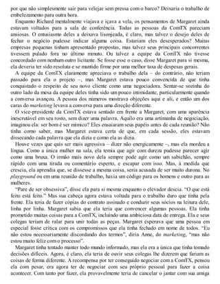 por que não simplesmente sair para velejar sem pressa com o barco? Deixaria o trabalho de
embelezamento para outra hora.
Enquanto Richard mentalmente viajava e içava a vela, os pensamentos de Margaret ainda
estavam voltados para a sala de conferência. Todas as pessoas da ComTX pareciam
ansiosas. O entusiasmo deles a deixava lisonjeada, é claro, mas talvez o desejo deles de
fechar o negócio pudesse indicar alguma coisa. Estariam eles desesperados? Muitas
empresas pequenas tinham apresentado propostas, mas talvez seus principais concorrentes
tivessem pulado fora no último minuto. Ou talvez a equipe da ComTX não tivesse
concordado com nenhum outro licitante. Se fosse esse o caso, disse Margaret para si mesma,
ela deveria ter sido resoluta e se mantido firme por uma melhor taxa de despesas gerais.
A equipe da ComTX claramente apreciava o trabalho dela – do contrário, não teriam
passado para ela o projeto –, mas Margaret estava pouco convencida de que tinha
conquistado o respeito de seu novo cliente como uma negociadora. Sentar-se sozinha do
outro lado da mesa da equipe deles tinha sido um pouco intimidante, particularmente quando
a conversa avançou. A pessoa dos números mostrava objeções aqui e ali, e então um dos
caras do marketing levava a conversa para uma direção diferente.
O vice-presidente da ComTX estava sentado em frente a Margaret, com uma aparência
inescrutável em seu rosto, sem dizer uma palavra. Aquilo era uma artimanha de negociação,
imaginou ela: ser bom é ser mímico? Eles ensaiaram seus papéis antes de cada reunião? Não
tinha como saber, mas Margaret estava certa de que, em cada sessão, eles estavam
dissecando cada palavra que ela dizia e como ela as dizia.
Houve vezes que quis ser mais agressiva – dizer não energicamente –, mas ela mordeu a
língua. Como a única mulher na sala, ela temia que agir com dureza pudesse parecer agir
como uma bruxa. O irmão mais novo dela sempre pode agir como um sabichão, sempre
rápido com uma tirada ou comentário esperto, e escapar com isso. Mas, à medida que
crescia, ela aprendia que, se dissesse a mesma coisa, seria acusada de ser muito durona. No
playground ou em uma reunião de trabalho, havia um código para os homens e outro para as
mulheres.
“Pare de ser obsessiva”, disse ela para si mesma enquanto o elevador descia. “O que está
feito está feito.” Mas sua cabeça agora estava voltada para o trabalho duro que tinha pela
frente. Ela teria de fazer cópias do contrato assinado e conduzir seus sócios na leitura dele,
linha por linha. Margaret sabia que ela teria que convencer algumas pessoas. Ela tinha
prometido muitas coisas para a ComTX, incluindo uma ambiciosa data de entrega. Ela e seus
colegas teriam de ralar para unir todas as peças. Margaret esperava que uma pessoa em
especial fosse crítica com os compromissos que ela tinha fechado em nome de todos. “Eu
não estou necessariamente discordando dos termos”, diria Anne, do marketing, “mas não
estou muito feliz com o processo”.
Margaret tinha tentado manter todo mundo informado, mas ela era a única que tinha tomado
decisões difíceis. Agora, é claro, ela teria de ouvir seus colegas lhe dizerem que fariam as
coisas de forma diferente. A recompensa por ter conseguido negociar com a ComTX, pensou
ela com pesar, era agora ter de negociar com seu próprio pessoal para fazer a coisa
acontecer. Com tanto por fazer, ela provavelmente teria de cancelar o jantar com sua amiga
 