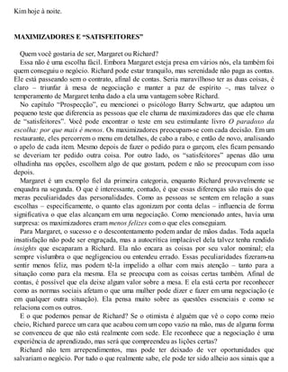 Kim hoje à noite.
MAXIMIZADORES E “SATISFEITORES”
Quem você gostaria de ser, Margaret ou Richard?
Essa não é uma escolha fácil. Embora Margaret esteja presa em vários nós, ela também foi
quem conseguiu o negócio. Richard pode estar tranquilo, mas serenidade não paga as contas.
Ele está passeando sem o contrato, afinal de contas. Seria maravilhoso ter as duas coisas, é
claro – triunfar à mesa de negociação e manter a paz de espírito –, mas talvez o
temperamento de Margaret tenha dado a ela uma vantagem sobre Richard.
No capítulo “Prospecção”, eu mencionei o psicólogo Barry Schwartz, que adaptou um
pequeno teste que diferencia as pessoas que ele chama de maximizadores das que ele chama
de “satisfeitores”. V
ocê pode encontrar o teste em seu estimulante livro O paradoxo da
escolha: por que mais é menos. Os maximizadores preocupam-se com cada decisão. Em um
restaurante, eles percorrem o menu em detalhes, de cabo a rabo, e então de novo, analisando
o apelo de cada item. Mesmo depois de fazer o pedido para o garçom, eles ficam pensando
se deveriam ter pedido outra coisa. Por outro lado, os “satisfeitores” apenas dão uma
olhadinha nas opções, escolhem algo de que gostam, pedem e não se preocupam com isso
depois.
Margaret é um exemplo fiel da primeira categoria, enquanto Richard provavelmente se
enquadra na segunda. O que é interessante, contudo, é que essas diferenças são mais do que
meras peculiaridades das personalidades. Como as pessoas se sentem em relação a suas
escolhas – especificamente, o quanto elas agonizam por conta delas – influencia de forma
significativa o que elas alcançam em uma negociação. Como mencionado antes, havia uma
surpresa: os maximizadores eram menos felizes com o que eles conseguiam.
Para Margaret, o sucesso e o descontentamento podem andar de mãos dadas. Toda aquela
insatisfação não pode ser engraçada, mas a autocrítica implacável dela talvez tenha rendido
insights que escaparam a Richard. Ela não encara as coisas por seu valor nominal; ela
sempre vislumbra o que negligenciou ou entendeu errado. Essas peculiaridades fizeram-na
sentir menos feliz, mas podem tê-la impelido a olhar com mais atenção – tanto para a
situação como para ela mesma. Ela se preocupa com as coisas certas também. Afinal de
contas, é possível que ela deixe algum valor sobre a mesa. E ela está certa por reconhecer
como as normas sociais afetam o que uma mulher pode dizer e fazer em uma negociação (e
em qualquer outra situação). Ela pensa muito sobre as questões essenciais e como se
relaciona com os outros.
E o que podemos pensar de Richard? Se o otimista é alguém que vê o copo como meio
cheio, Richard parece um cara que acabou com um copo vazio na mão, mas de alguma forma
se convenceu de que não está realmente com sede. Ele reconhece que a negociação é uma
experiência de aprendizado, mas será que compreendeu as lições certas?
Richard não tem arrependimentos, mas pode ter deixado de ver oportunidades que
salvariam o negócio. Por tudo o que realmente sabe, ele pode ter sido alheio aos sinais que a
 