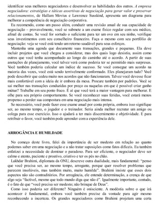 identificar seus melhores negociadores e desenvolver as habilidades dos outros. A empresa
negociadora: estratégias e táticas assertivas de negociação para gerar valor e preservar
relacionamentos, de Hallam Movius e Lawrence Susskind, apresenta um diagrama para
melhorar a competência de negociação corporativa.
Eu recomendo, como um passo além, conduzir uma revisão anual de sua capacidade de
negociação – provavelmente, você se submete a um exame físico regular com seu médico,
afinal de contas. Se você for sortudo o suficiente para ter um ovo em seu ninho, verifique
seus investimentos com seu conselheiro financeiro. Faça o mesmo com seu portfólio de
negociação: veja se você está tendo um retorno saudável para seus esforços.
Mantenha uma agenda que documente suas transações, grandes e pequenas. Ela deve
incluir projetos que você chegou a considerar, mas dos quais logo desistiu, assim como
outros que você tenha acompanhado ao longo do caminho até o acordo. A partir de suas
anotações de planejamento, você talvez verá como poderia ter se permitido mais surpresas.
V
ocê também poderia calcular um índice de sucesso. Se você consegue um acordo na
maioria das vezes, você está sendo terrivelmente conformado. Eles planejaram tudo? V
ocê
pode descobrir que cedeu muito nos acordos que não funcionaram. Talvez você devesse ficar
mais confortável com a ideia de ir embora da mesa. Procure também por padrões. V
ocê se
sai melhor nas transações conduzidas por preço ou naquelas em que é possível criar ganho
mútuo? Trabalhe em seu ponto fraco. É aí que você terá a maior vantagem para melhorar. E
olhe para seu próprio comportamento. Se você reconhecer suas feridas, você estará menos
propenso a perder sua compostura em uma negociação mais intensa.
Se necessário, você pode fazer esse exame anual por conta própria, embora isso signifique
ser, ao mesmo tempo, o jogador e o treinador. Seria ainda melhor recrutar um amigo ou
colega para esse exercício. Isso o ajudará a ter mais discernimento e objetividade. E para
retribuir o favor, você também pode aprender com a experiência dele.
ARROGÂNCIA E HUMILDADE
No começo deste livro, falei da importância de ser modesto em relação ao quanto
podemos saber em uma negociação e a não tratar suposições como fatos difíceis. Eu também
enfatizei a necessidade de dominar o paradoxo. Para ser eficiente, o negociador deve ser
calmo e atento, paciente e proativo, criativo e ter os pés no chão.
Lakhdar Brahimi, diplomata da ONU, descreve outra dualidade, mais fundamental: “penso
que você precisa ser, ao mesmo tempo, arrogante, porque quer resolver problemas que
parecem insolúveis, mas também muito, muito humilde”. Brahimi insiste que esses dois
aspectos não são contraditórios. Por arrogância, ele entende determinação, a crença de que
algo seja “factível, mesmo que todo mundo diga que não é”. Igualmente importante, contudo,
é o fato de que “você precisa ser modesto; não brinque de Deus”.
Como isso poderia ser diferente? Ninguém é onisciente. A modéstia sobre o que irá
acontecer é fundamental, embora você também precise da vontade para agir mesmo
reconhecendo a incerteza. Os grandes negociadores como Brahimi projetam uma certa
 