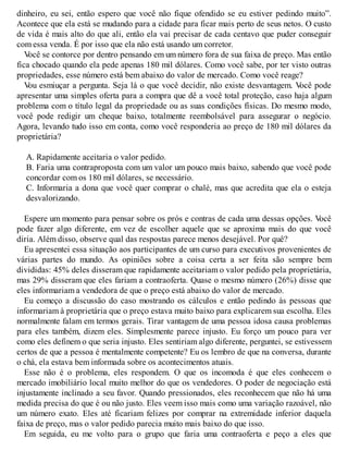 dinheiro, eu sei, então espero que você não fique ofendido se eu estiver pedindo muito”.
Acontece que ela está se mudando para a cidade para ficar mais perto de seus netos. O custo
de vida é mais alto do que ali, então ela vai precisar de cada centavo que puder conseguir
com essa venda. É por isso que ela não está usando um corretor.
V
ocê se contorce por dentro pensando em um número fora de sua faixa de preço. Mas então
fica chocado quando ela pede apenas 180 mil dólares. Como você sabe, por ter visto outras
propriedades, esse número está bem abaixo do valor de mercado. Como você reage?
V
ou esmiuçar a pergunta. Seja lá o que você decidir, não existe desvantagem. V
ocê pode
apresentar uma simples oferta para a compra que dê a você total proteção, caso haja algum
problema com o título legal da propriedade ou as suas condições físicas. Do mesmo modo,
você pode redigir um cheque baixo, totalmente reembolsável para assegurar o negócio.
Agora, levando tudo isso em conta, como você responderia ao preço de 180 mil dólares da
proprietária?
A. Rapidamente aceitaria o valor pedido.
B. Faria uma contraproposta com um valor um pouco mais baixo, sabendo que você pode
concordar com os 180 mil dólares, se necessário.
C. Informaria a dona que você quer comprar o chalé, mas que acredita que ela o esteja
desvalorizando.
Espere um momento para pensar sobre os prós e contras de cada uma dessas opções. V
ocê
pode fazer algo diferente, em vez de escolher aquele que se aproxima mais do que você
diria. Além disso, observe qual das respostas parece menos desejável. Por quê?
Eu apresentei essa situação aos participantes de um curso para executivos provenientes de
várias partes do mundo. As opiniões sobre a coisa certa a ser feita são sempre bem
divididas: 45% deles disseram que rapidamente aceitariam o valor pedido pela proprietária,
mas 29% disseram que eles fariam a contraoferta. Quase o mesmo número (26%) disse que
eles informariam a vendedora de que o preço está abaixo do valor de mercado.
Eu começo a discussão do caso mostrando os cálculos e então pedindo às pessoas que
informariam à proprietária que o preço estava muito baixo para explicarem sua escolha. Eles
normalmente falam em termos gerais. Tirar vantagem de uma pessoa idosa causa problemas
para eles também, dizem eles. Simplesmente parece injusto. Eu forço um pouco para ver
como eles definem o que seria injusto. Eles sentiriam algo diferente, perguntei, se estivessem
certos de que a pessoa é mentalmente competente? Eu os lembro de que na conversa, durante
o chá, ela estava bem informada sobre os acontecimentos atuais.
Esse não é o problema, eles respondem. O que os incomoda é que eles conhecem o
mercado imobiliário local muito melhor do que os vendedores. O poder de negociação está
injustamente inclinado a seu favor. Quando pressionados, eles reconhecem que não há uma
medida precisa do que é ou não justo. Eles veem isso mais como uma variação razoável, não
um número exato. Eles até ficariam felizes por comprar na extremidade inferior daquela
faixa de preço, mas o valor pedido parecia muito mais baixo do que isso.
Em seguida, eu me volto para o grupo que faria uma contraoferta e peço a eles que
 