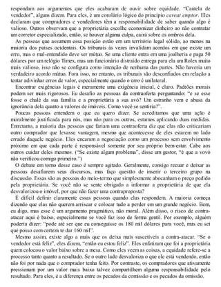 respondam aos argumentos que eles acabaram de ouvir sobre equidade. “Cautela de
vendedor”, alguns dizem. Para eles, é um corolário lógico do princípio caveat emptor. Eles
declaram que compradores e vendedores têm a responsabilidade de saber quando algo é
valioso. Outros observam que a proprietária escolhe economizar dinheiro ao não contratar
um corretor especializado, então, se houver alguma culpa, cairá sobre os ombros dela.
As pessoas que assumem essa posição estão em um território legal sólido, ao menos na
maioria dos países ocidentais. Os tribunais às vezes invalidam acordos em que existe um
erro, mas o mal-entendido deve ser mútuo. Se uma cliente entra em uma joalheria e paga 50
dólares por um relógio Timex, mas um funcionário distraído entrega para ela um Rolex muito
mais valioso, isso não se configura como intenção de nenhuma das partes. Não haveria um
verdadeiro acordo mútuo. Fora isso, no entanto, os tribunais são desconfiados em relação a
tentar adivinhar erros de valor, especialmente quando o erro é unilateral.
Encontrar exigências legais é meramente uma exigência inicial, é claro. Padrões morais
podem ser mais rigorosos. Eu desafio as pessoas da contraoferta perguntando: “e se esse
fosse o chalé da sua família e a proprietária a sua avó? Um estranho vem e abusa da
ignorância dela quanto a valores de imóveis. Como você se sentiria?”.
Poucas pessoas entendem o que eu quero dizer. Se acreditamos que uma ação é
moralmente justificada para nós, mas não para os outros, estamos aplicando duas medidas.
Entretanto, a maioria das pessoas que fariam uma contraoferta diz que elas não criticariam
outro comprador que levasse vantagem, mesmo que acontecesse de eles estarem no lado
errado daquele negócio. Eles encaram a negociação como um processo sem envolvimento
próximo em que cada parte é responsável somente por seu próprio bem-estar. Cabe aos
outros cuidar deles mesmos. (“Se existe algum problema”, disse um gestor, “é que a vovó
não verificou comigo primeiro.”)
O debate em torno desse caso é sempre agitado. Geralmente, consigo recuar e deixar as
pessoas desafiarem seus discursos, mas faço questão de inserir o terceiro grupo na
discussão. Essas são as pessoas do meio-termo que simplesmente abocanham o preço pedido
pela proprietária. Se você não se sente obrigado a informar a proprietária de que ela
desvalorizou o imóvel, por que não fazer uma contraproposta?
É difícil definir claramente essas pessoas quando elas respondem. A maioria começa
dizendo que elas não querem arriscar e colocar tudo a perder em um grande negócio. Bem,
eu digo, mas esse é um argumento pragmático, não moral. Além disso, o risco de contra-
atacar aqui é baixo, especialmente se você faz isso de forma gentil. Por exemplo, alguém
poderia dizer: “pode até ser que eu conseguisse os 180 mil dólares para você, mas eu sei
que posso com certeza te dar 160 mil”.
Mesmo assim, existe algo a mais que os deixa mais suscetíveis a contra-atacar. “Se o
vendedor está feliz”, eles dizem, “então eu estou feliz”. Eles enfatizam que foi a proprietária
quem colocou o valor baixo sobre a mesa. Como eles veem as coisas, a equidade refere-se a
processo tanto quanto a resultado. Se o outro lado desvaloriza o que ele está vendendo, então
não foi por nada que o comprador tenha feito. Por contraste, os compradores que ativamente
pressionam por um valor mais baixo talvez compartilhem alguma responsabilidade pelo
resultado. Para eles, é a diferença entre os pecados da comissão e os pecados da omissão.
 