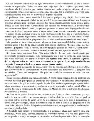 Os três caminhos alternativos de ação representam visões contrastantes do que é certo e
errado na negociação. Tenha em mente que, seja qual for a resposta que você tenha
escolhido, ela foi preterida por muitas pessoas em minha pesquisa. Algumas delas as
classificaram como a pior opção (assim como, seja qual for a alternativa que você tenha
classificado como pior, esta foi a favorita de algumas pessoas).
O problema central neste exemplo é inerente a qualquer negociação. Precisamos nos
preocupar com a equidade global de um acordo? As pessoas não utilizam uma linguagem
filosófica elegante para justificar suas escolhas nessa situação, embora eu me assuste com a
firmeza de suas conclusões. A mentalidade das pessoas não parece mudar. A discussão não
leva ao consenso. Quando muito, as pessoas parecem se tornar mais impregnadas de suas
visões particulares. Algumas veem a negociação como um micromercado: um processo
voluntário em que qualquer um que se sinta maltratado pode dizer não e ir embora. Outros
mantêm que, quando negociamos, definimos nós mesmos em relação aos outros. Somos
agentes econômicos isolados, perguntam eles, ou membros de uma comunidade mais ampla?
Não precisa ser uma coisa ou outra. Mesmo se temos responsabilidades com os outros,
também temos o direito de seguir adiante com nossos interesses. “Se não somos por nós
mesmos”, perguntou Hilel, o Ancião, um líder religioso judaico do século I, “quem será?”.
Mas então ele acrescentou: “se somos somente por nós mesmos, quem somos nós?”.
Ser justo exige autossacrifício. Não estou falando de ser justo simplesmente por
preocupação com uma reputação. Tudo bem acreditar que o que vai volta, mas essa é apenas
uma visão suavizada de interesse próprio. No sentido mais puro, a equidade significa
deixar alguma coisa na mesa, sem expectativa de que o favor seja retribuído ou
elogiado. É uma questão de agir assim porque parece certo.
Antes de fechar a discussão do caso, eu me volto às pessoas que informam à proprietária
que a propriedade foi desvalorizada. “Como exatamente isso funcionaria?”, pergunto com
um sorriso. “Como um comprador fala para um vendedor aumentar o valor em uma
negociação?”.
Essas pessoas admitem que seria arriscado. A proprietária poderia decidir contratar um
corretor. Pode ser que o preço do chalé seja então elevado. A maioria ainda diz que preferia
ter essa chance do que se sentir culpado depois. Eles também apontam que a proprietária
talvez apreciasse a honestidade e retribuísse o gesto mantendo o valor inicial. (V
ocê se
lembra de como a proprietária de Bold Island, em Maine, rejeitou a instrução do advogado
para aumentar o preço?)
As duas partes podem determinar em conjunto o que é justo – talvez um número que seja
maior do que o pedido, mas menor do que o valor cheio de mercado. Ou elas podem
encontrar outras formas de gerar valor. Se o comprador não fosse usar a propriedade o
tempo todo, por exemplo, talvez ele pudesse alugá-la para a família da proprietária a um
valor baixo. Ou se a família dela pudesse usá-la sem custo, os negociadores poderiam voltar
ao valor original pedido.
A bondade nem sempre é recompensada, e a equidade talvez nem sempre seja uma
prioridade. Nesse caso, contudo, informar ao vendedor parece ser a via mais promissora
para expandir o espaço para negociar. Abocanhar a oferta da proprietária faria da transação
 