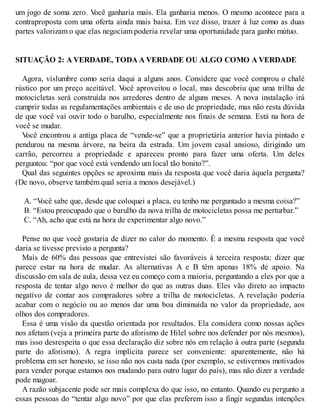 um jogo de soma zero. V
ocê ganharia mais. Ela ganharia menos. O mesmo acontece para a
contraproposta com uma oferta ainda mais baixa. Em vez disso, trazer à luz como as duas
partes valorizam o que elas negociam poderia revelar uma oportunidade para ganho mútuo.
SITUAÇÃO 2: A VERDADE, TODA A VERDADE OU ALGO COMO A VERDADE
Agora, vislumbre como seria daqui a alguns anos. Considere que você comprou o chalé
rústico por um preço aceitável. V
ocê aproveitou o local, mas descobriu que uma trilha de
motocicletas será construída nos arredores dentro de alguns meses. A nova instalação irá
cumprir todas as regulamentações ambientais e de uso de propriedade, mas não resta dúvida
de que você vai ouvir todo o barulho, especialmente nos finais de semana. Está na hora de
você se mudar.
V
ocê encontrou a antiga placa de “vende-se” que a proprietária anterior havia pintado e
pendurou na mesma árvore, na beira da estrada. Um jovem casal ansioso, dirigindo um
carrão, percorreu a propriedade e apareceu pronto para fazer uma oferta. Um deles
perguntou: “por que você está vendendo um local tão bonito?”.
Qual das seguintes opções se aproxima mais da resposta que você daria àquela pergunta?
(De novo, observe também qual seria a menos desejável.)
A. “V
ocê sabe que, desde que coloquei a placa, eu tenho me perguntado a mesma coisa?”
B. “Estou preocupado que o barulho da nova trilha de motocicletas possa me perturbar.”
C. “Ah, acho que está na hora de experimentar algo novo.”
Pense no que você gostaria de dizer no calor do momento. É a mesma resposta que você
daria se tivesse previsto a pergunta?
Mais de 60% das pessoas que entrevistei são favoráveis à terceira resposta: dizer que
parece estar na hora de mudar. As alternativas A e B têm apenas 18% de apoio. Na
discussão em sala de aula, dessa vez eu começo com a maioria, perguntando a eles por que a
resposta de tentar algo novo é melhor do que as outras duas. Eles vão direto ao impacto
negativo de contar aos compradores sobre a trilha de motocicletas. A revelação poderia
acabar com o negócio ou ao menos dar uma boa diminuída no valor da propriedade, aos
olhos dos compradores.
Essa é uma visão da questão orientada por resultados. Ela considera como nossas ações
nos afetam (veja a primeira parte do aforismo de Hilel sobre nos defender por nós mesmos),
mas isso desrespeita o que essa declaração diz sobre nós em relação à outra parte (segunda
parte do aforismo). A regra implícita parece ser conveniente: aparentemente, não há
problema em ser honesto, se isso não nos custa nada (por exemplo, se estivermos motivados
para vender porque estamos nos mudando para outro lugar do país), mas não dizer a verdade
pode magoar.
A razão subjacente pode ser mais complexa do que isso, no entanto. Quando eu pergunto a
essas pessoas do “tentar algo novo” por que elas preferem isso a fingir segundas intenções
 