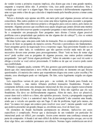 de vender (como a primeira resposta implica), elas dizem que esta é uma grande mentira,
enquanto a resposta delas não. À primeira vista, isso pode parecer meticuloso. Sim, é
verdade que você quer ir a algum lugar. Mas essa resposta é deliberadamente enganadora,
uma vez que omite o fato de que a decisão é impulsionada pelo barulho prestes a tomar conta
da região.
Talvez a distinção seja apenas um álibi, um meio pelo qual algumas pessoas salvam sua
consciência. Mas outros podem ver isso como uma tática legítima para esconder a pergunta;
evitar ter de escolher entre interesse próprio e obrigações para com os outros, pelo menos no
momento. Algumas pessoas que escolhem essa opção alegam que jamais diriam uma mentira
lavada, mas não têm reservas quanto a responder perguntas o mais meticulosamente possível.
Se o comprador em prospecção fizer perguntas mais diretas (“existe algum possível
problema com a propriedade que poderia me dar alguma dor de cabeça?”), eles se sentem
impelidos a revelar mais informações.
Há duas lições aqui, uma para cada lado da transação. Para os compradores em potencial,
trata-se de fazer as perguntas da maneira correta. Precisão e persistência são fundamentais.
Fazer perguntas gerais na negociação leva a respostas vagas. Seja persistente fixando-se em
detalhes. Por outro lado, os vendedores que não querem revelar nada mais do que o
necessário devem estar prontos para prosseguimentos. Dizer “está na hora de tentar algo
novo” pode acabar com as perguntas de algumas pessoas, mas outras podem continuar
perguntando: “por quê? Existe algum problema?”. Saber de antemão o que você irá sentir o
obriga a revelar se você estiver pressionado. E lembre-se de que ser evasivo pode custar
sua credibilidade.
V
oltando à segunda opção, somente 18% dos gestores que participaram de minha pesquisa
dizem que eles mencionariam a nova trilha de motocicletas no momento em que fossem
questionados. (A maioria dos outros que responderam elegeu esta como a pior escolha.) No
entanto, essa abordagem pode ser inteligente. De fato, seria legalmente exigida em alguns
lugares.
Leis específicas variam de país para país – na verdade, de Estado para Estado nos
Estados Unidos –, mas muitos tribunais proíbem transações fraudulentas. Fraude é
comumente definida como uma deturpação intencional do fato em que alguém razoavelmente
confia em seu detrimento. Só porque uma declaração é falsa não significa que ela seja
fraudulenta. Ela deve ser deliberadamente enganosa. Além do mais, deve ser plausível,
causar dano real e referir-se a fatos, não opiniões pessoais. Assim, a propaganda exagerada
de um vendedor (“este é o automóvel mais fino já produzido”) não constitui uma fraude,
ainda que o veículo em questão seja um Yugo. E não há problema, legal pelo menos, em
dizer “eu nunca irei pagar um centavo para resolver esse caso”, mesmo quando você sabe
que poderia preencher um grande cheque se, em último caso, tiver de fazer isso.
Os elementos de fraude facilmente permanecem no abstrato. Aplicá-los em casos
específicos é complicado. Provar que a declaração de um vendedor em particular foi
intencional pode ser difícil, por exemplo. Assim como mostrar uma confiança sensata por
parte do comprador. A fraude é até mais difícil de definir em negociações em que, em vez de
dizer algo falso, um vendedor permanece em silêncio. Normas legais estabelecem um nível
 