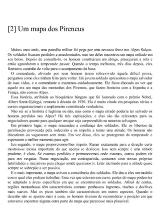 [2] Um mapa dos Pireneus
Muitos anos atrás, uma patrulha militar foi pega por uma nevasca feroz nos Alpes Suíços.
Os soldados ficaram perdidos e amedrontados, mas um deles encontrou um mapa enfiado em
seu bolso. Depois de consultá-lo, os homens construíram um abrigo, planejaram a rota e
então aguardaram a tempestade passar. Quando o tempo melhorou, três dias depois, eles
fizeram o caminho de volta para o acampamento da base.
O comandante, aliviado por seus homens terem sobrevivido àquela difícil prova,
perguntou como eles tinham feito para voltar. Um jovem soldado apresentou o mapa salvador
de suas vidas, e o comandante o examinou cuidadosamente. Ele ficou chocado ao ver que
aquele era um mapa das montanhas dos Pireneus, que fazem fronteira com a Espanha e a
França, não com os Alpes.
Essa história, atribuída ao bioquímico húngaro que foi laureado com o prêmio Nobel,
Albert Szent-Györgyi, remonta à década de 1930. Ela é muito citada em pesquisas sérias e
cursos organizacionais e amplamente considerada verdadeira.
Não sei se a história é legítima ou não, mas como o mapa errado poderia ter salvado os
homens perdidos nos Alpes? Há três explicações, e elas são tão relevantes para os
negociadores quanto para qualquer um que seja surpreendido na natureza selvagem.
Em primeiro lugar, o mapa reacendeu a confiança dos soldados. Ele os libertou da
paralisação provocada pela indecisão e os impeliu a tomar uma atitude. Os homens não
discutiram ou vaguearam sem rumo. Em vez disso, eles se protegeram da tempestade e
esperaram o melhor momento para agir.
Em segundo, o mapa proporcionou-lhes ímpeto. Rumar exatamente para a direção certa
mostrou-se menos importante do que apenas se deslocar. Isso nem sempre é uma atitude
prudente, é claro. Se estamos perdidos e permanecemos onde estamos, outros podem vir
para nos resgatar. Numa negociação, em contrapartida, contamos com nossas próprias
habilidades e iniciativas para chegar aonde queremos ir. Estar inclinado para a atitude quase
sempre se sobrepõe a ser passivo.
E o mais importante, o mapa avivou a consciência dos soldados. Ele deu a eles um modelo
com o qual eles podiam trabalhar. Uma vez que estavam em curso, partes do mapa podem ter
se adaptado a áreas específicas em que se encontravam os soldados. Afinal de contas,
regiões montanhosas têm características comuns: penhascos íngremes, riachos e declives
mais suaves. Mas os picos também são característicos em outros aspectos. Quando o
desenho não se ajustou mais à cena, os homens tiveram de reconsiderar a posição em que
estavam e encontrar alguma outra parte do mapa que parecesse mais plausível.
 