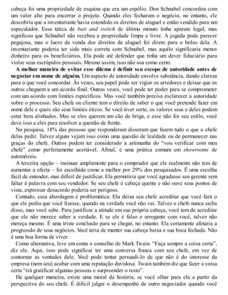 cabeça foi uma propriedade de esquina que era um espólio. Don Schnabel concordou com
um valor alto para encerrar o projeto. Quando eles fecharam o negócio, no entanto, ele
descobriu que a inventariante havia estendido os direitos de aluguel e então vendido para um
especulador. Essa tática de bait and switch de último minuto tinha aparato legal, mas
significou que Schnabel não recebeu a propriedade limpa e livre. A jogada pode parecer
pegajosa, mas o lucro da venda dos direitos de aluguel foi direto para o bolso dela. A
inventariante poderia ter sido mais correta com Schnabel, mas aquilo significaria menos
dinheiro para os beneficiários. Ela pode até defender que tinha um dever fiduciário para
violar seus escrúpulos pessoais. Mesmo assim, isso não soa como certo.
A melhor maneira de evitar esse dilema é definir seu escopo de autoridade antes de
negociar em nome de alguém. Um aspecto de autoridade envolve substância, dando clareza
para o que você concordar. Às vezes, seu papel pode ser vigiar os arredores e deixar que os
outros cheguem a um acordo final. Outras vezes, você pode ter poder para se comprometer
com um acordo com limites específicos. Mas você também precisa esclarecer a autoridade
sobre o processo. Seu chefe ou cliente tem o direito de saber o que você pretende fazer em
nome dele e quais são seus limites éticos. Se você tiver sorte, os valores seus e deles podem
estar bem alinhados. Mas se eles querem um cão de briga, e esse não for seu estilo, você
deve isso a eles para resolver a questão de frente.
Na pesquisa, 18% das pessoas que responderam disseram que fazem tudo o que o chefe
delas pedir. Talvez alguns vejam isso como uma questão de lealdade ou de permanecer nas
graças do chefe. Outros podem ter considerado a artimanha do “vou verificar com meu
chefe” como perfeitamente aceitável. Afinal, é uma prática comum em showrooms de
automóveis.
A terceira opção – insinuar amplamente para o comprador que ele realmente não tem de
aumentar a oferta – foi escolhida como a melhor por 29% dos pesquisados. É uma escolha
fácil de entender, mas difícil de justificar. Ela permitiria que você agradasse seu gerente sem
faltar à palavra com seu vendedor. Se seu chefe é cabeça quente e não ouve seus pontos de
vista, expressar desacordo poderia ser perigoso.
Contudo, essa abordagem é problemática. Ela deixa seu chefe acreditar que você fará o
que ele pediu que você fizesse, quando na verdade você não vai. Talvez o chefe nunca saiba
disso, mas você sabe. Para justificar a atitude em sua própria cabeça, você tem de acreditar
que ele não merece saber a verdade. E se ele é falso e arrogante com você, talvez não
mereça mesmo. É uma triste conclusão para se chegar, no entanto. Ela certamente afetaria a
progressão de seus negócios. V
ocê teria de manter sua cabeça baixa e sua boca fechada. Não
é uma boa forma de viver.
Como alternativa, leve em conta o conselho de Mark Twain. “Faça sempre a coisa certa”,
diz ele. Aqui, isso pode significar ter uma conversa franca com seu chefe, em vez de
contornar as vontades dele. V
ocê pode tentar persuadi-lo de que não é do interesse da
empresa (nem seu) acabar com uma reputação duvidosa. Twain também diz que fazer a coisa
certa “irá gratificar algumas pessoas e surpreender o resto”.
De qualquer maneira, existe uma moral da história, se você olhar para ela a partir da
perspectiva do seu chefe. É difícil julgar o desempenho de outro negociador quando você
 