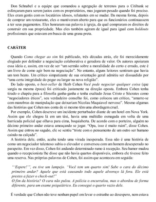 Don Schnabel e a equipe que comandou a agregação de terrenos para o Citibank se
esforçaram para serem justos com os proprietários, mas jogaram pesado quando foi preciso.
Eles eram gentis com os locatários idosos, relutantes em se mudar. Da mesma forma, depois
de comprar um restaurante, eles o mantiveram aberto para que os funcionários continuassem
a ter seus pagamentos. Eles honraram sua palavra à igreja, da qual compraram os direitos de
construir em sua propriedade. Mas eles também agiram de igual para igual com holdouts
profissionais que estavam em busca de uma grana preta.
CARÁTER
Quando Como chegar ao sim foi publicado, três décadas atrás, ele foi merecidamente
elogiado por defender a negociação colaborativa e geradora de valor. Os autores apoiaram
essa ideia e, assim, em vez de ser “um sermão sobre a moralidade do certo e errado, este é
um livro de como agir bem na negociação”. No entanto, alguns leitores sentiram que havia
um tom beato. Um crítico simpatizante de sua orientação geral admitiu ser dissuadido por
“uma certa integridade do pegar ou largar na nova religião”.
Do lado oposto, o best-seller de Herb Cohen Você pode negociar qualquer coisa (que
surgiu na mesma época) foi criticado justamente na direção oposta. Embora Cohen tenha
tirado o chapéu para a filosofia ganha-ganha e tenha exaltado Jesus Cristo e Sócrates como
“negociadores éticos”, seu verdadeiro conselho foi, como colocou um crítico, “amarre-se
com manobras de manipulação que deixariam Nicolau Maquiavel nervoso”. Mesmo algumas
das histórias que Cohen nos conta de si mesmo têm uma abordagem cruel.
Por exemplo, Cohen descreve um incidente perturbador diante de um hotel em Nova York.
Assim que ele chegou lá em um táxi, havia uma multidão esmagada em volta de uma
barricada policial que olhava para cima, boquiaberta. De acordo com o porteiro, alguém no
décimo primeiro andar estava ameaçando se jogar. “Opa, isso é muito ruim”, disse Cohen.
Assim que entrou no saguão, ele se sentiu “triste com o pensamento de um outro ser humano
caindo na calçada”.
A história dele, então, acaba tendo uma virada inesperada. Essa não é uma história de
como um negociador talentoso subiu o elevador e conversou com um homem desesperado no
parapeito. Em vez disso, Cohen foi andando determinado rumo à recepção. Seu humor mudou
quando o recepcionista lhe disse que não havia quartos disponíveis, embora ele tivesse feito
uma reserva. Nas próprias palavras de Cohen, foi assim que aconteceu em seguida:
“‘Espere!’”, eu tive um lampejo. “Você tem um quarto sim! Sabe o cara do décimo
primeiro andar? Aquele que está causando todo aquele alvoroço lá fora. Ele está
prestes a fazer o check-out!”
O fim da história? O cara não pulou. A polícia o encurralou, mas o abordou de forma
diferente, para um exame psiquiátrico. Eu consegui o quarto vazio dele.
É verdade que Cohen não teve nenhum papel em levar o estranho ao desespero, nem estava
 