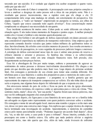 torcendo por um suicídio. E é verdade que alguém iria acabar ocupando o quarto vazio,
então por que não ele?
O que falta na conta de Cohen é compaixão. A preocupação com suas próprias emoções o
levou a analisar a desgraça de outra pessoa sob a ótica de sua própria sorte. Não é o
resultado que parece inconveniente, mas a rapidez com que ele chega a ele. O
comportamento dele exige uma mudança de atitude, um estreitamento de perspectiva. Em
alguns segundos, o “outro ser humano” empoleirado no parapeito se tornou, aos olhos de
Cohen, “aquele que estava causando todo aquele alvoroço”. Essa caracterização menos
complacente se adequou à sua necessidade de um quarto.
Esse incidente aconteceu há muitos anos. Cohen pode se sentir diferente em relação à
situação agora. E nós todos temos momentos de fraqueza e pontos cegos. A melhor proteção
contra eles é recuar e lembrar a nós mesmos quem desejamos ser.
Meu amigo Jim Golden é um advogado de defesa especializado em danos pessoais com
uma considerável experiência na indústria de transportes rodoviários. Uma empresa que ele
representa comanda dezoito veículos que juntos rodam milhares de quilômetros todos os
dias. Inevitavelmente, há colisões com veículos menores de passeio. Isso resulta em mortes e
lesões horríveis de passageiros, às vezes seguidas de processos judiciais longos e onerosos.
A estratégia de defesa convencional nesse tipo de caso é adotar uma postura de reserva e
silêncio máximo e arrastar o processo. As famílias das vítimas e os sobreviventes
lesionados muitas vezes estão em uma situação financeira ruim. Sob pressão, eles
frequentemente aceitam preços baixos.
Essa foi a abordagem de Jim por muito tempo, embora o pensamento de agravar os
sentimentos de outras pessoas o deixasse incrivelmente desconfortável. Ele chegou a um
ponto em que decidiu que não poderia mais fazer isso. Logo depois do próximo acidente
fatal, Jim conseguiu a permissão de seu cliente para tentar uma conduta diferente. Ele
telefonou para a casa funerária e cuidou dos preparativos para o motorista do outro carro –
um homem com duas crianças pequenas – e perguntou se a família gostaria que um
representante da empresa de transporte comparecesse ao velório. Ele não tinha ideia de qual
seria a resposta, mas algumas horas depois foi informado de que a resposta era sim.
Jim atravessou metade do país de avião e ficou na parte de trás da igreja abarrotada.
Quando o velório terminou, ele esperou e então se apresentou para a viúva da vítima. “Nós
sentimos muito, muito”, disse ele, “por sua perda.” Aquelas foram suas únicas palavras, mas
sua voz foi embargada enquanto elas eram proferidas.
Duas semanas depois, ele ligou para a casa funerária de novo para ver se a família tinha
um advogado ou algum outro representante com quem poderia conversar sobre o acidente.
Ele conseguiu o nome de um advogado local, marcou uma reunião e pegou o avião mais uma
vez, dessa vez para uma conversa mais longa. Jim explicou que a equipe técnica da empresa
havia terminado uma investigação do acidente. Aparentemente, o motorista do caminhão
estava pelo menos parcialmente errado. “Podemos negociar um acordo final depois”, disse
ele, “ou, se não der certo, o caso pode ir para o tribunal”. Nesse ínterim, contudo, ele se
preocupou em como a família estava. Ele sabia que nada poderia aliviar a angústia
emocional deles, mas não queria que eles, além de tudo, ainda tivessem de enfrentar
 