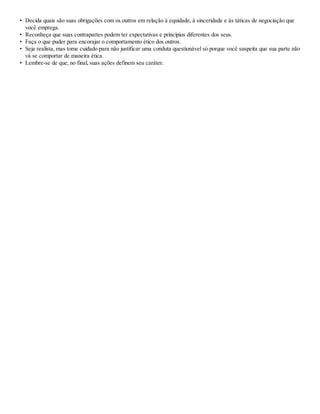 • Decida quais são suas obrigações com os outros em relação à equidade, à sinceridade e às táticas de negociação que
você emprega.
• Reconheça que suas contrapartes podem ter expectativas e princípios diferentes dos seus.
• Faça o que puder para encorajar o comportamento ético dos outros.
• Seja realista, mas tome cuidado para não justificar uma conduta questionável só porque você suspeita que sua parte não
vá se comportar de maneira ética.
• Lembre-se de que, no final, suas ações definem seu caráter.
 