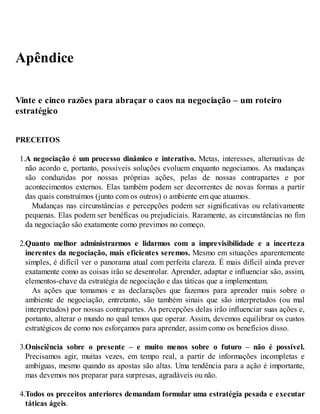 Apêndice
Vinte e cinco razões para abraçar o caos na negociação – um roteiro
estratégico
PRECEITOS
1.A negociação é um processo dinâmico e interativo. Metas, interesses, alternativas de
não acordo e, portanto, possíveis soluções evoluem enquanto negociamos. As mudanças
são conduzidas por nossas próprias ações, pelas de nossas contrapartes e por
acontecimentos externos. Elas também podem ser decorrentes de novas formas a partir
das quais construímos (junto com os outros) o ambiente em que atuamos.
Mudanças nas circunstâncias e percepções podem ser significativas ou relativamente
pequenas. Elas podem ser benéficas ou prejudiciais. Raramente, as circunstâncias no fim
da negociação são exatamente como previmos no começo.
2.Quanto melhor administrarmos e lidarmos com a imprevisibilidade e a incerteza
inerentes da negociação, mais eficientes seremos. Mesmo em situações aparentemente
simples, é difícil ver o panorama atual com perfeita clareza. É mais difícil ainda prever
exatamente como as coisas irão se desenrolar. Aprender, adaptar e influenciar são, assim,
elementos-chave da estratégia de negociação e das táticas que a implementam.
As ações que tomamos e as declarações que fazemos para aprender mais sobre o
ambiente de negociação, entretanto, são também sinais que são interpretados (ou mal
interpretados) por nossas contrapartes. As percepções delas irão influenciar suas ações e,
portanto, alterar o mundo no qual temos que operar. Assim, devemos equilibrar os custos
estratégicos de como nos esforçamos para aprender, assim como os benefícios disso.
3.Onisciência sobre o presente – e muito menos sobre o futuro – não é possível.
Precisamos agir, muitas vezes, em tempo real, a partir de informações incompletas e
ambíguas, mesmo quando as apostas são altas. Uma tendência para a ação é importante,
mas devemos nos preparar para surpresas, agradáveis ou não.
4.Todos os preceitos anteriores demandam formular uma estratégia pesada e executar
táticas ágeis.
 