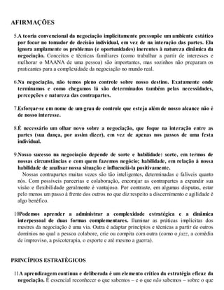 AFIRMAÇÕES
5.A teoria convencional da negociação implicitamente pressupõe um ambiente estático
por focar no tomador de decisão individual, em vez de na interação das partes. Ela
ignora amplamente os problemas (e oportunidades) inerentes à natureza dinâmica da
negociação. Conceitos e técnicas familiares (como trabalhar a partir de interesses e
melhorar o MAANA de uma pessoa) são importantes, mas sozinhos não preparam os
praticantes para a complexidade da negociação no mundo real.
6.Na negociação, não temos pleno controle sobre nosso destino. Exatamente onde
terminamos e como chegamos lá são determinados também pelas necessidades,
percepções e natureza das contrapartes.
7.Esforçar-se em nome de um grau de controle que esteja além de nosso alcance não é
de nosso interesse.
8.É necessário um olhar novo sobre a negociação, que foque na interação entre as
partes (sua dança, por assim dizer), em vez de apenas nos passos de uma festa
individual.
9.Nosso sucesso na negociação depende de sorte e habilidade: sorte, em termos de
nossas circunstâncias e com quem fazemos negócio; habilidade, em relação à nossa
habilidade de analisar nossa situação e influenciá-la positivamente.
Nossas contrapartes muitas vezes são tão inteligentes, determinadas e falíveis quanto
nós. Com possíveis parcerias e colaboração, encorajar as contrapartes a expandir sua
visão e flexibilidade geralmente é vantajoso. Por contraste, em algumas disputas, estar
pelo menos um passo à frente dos outros no que diz respeito a discernimento e agilidade é
algo benéfico.
10.
Podemos aprender a administrar a complexidade estratégica e a dinâmica
interpessoal de duas formas complementares. Iluminar as práticas implícitas dos
mestres da negociação é uma via. Outra é adaptar princípios e técnicas a partir de outros
domínios no qual a pessoa colabore, crie ou compita com outra (como o jazz, a comédia
de improviso, a psicoterapia, o esporte e até mesmo a guerra).
PRINCÍPIOS ESTRATÉGICOS
11.
A aprendizagem contínua e deliberada é um elemento crítico da estratégia eficaz da
negociação. É essencial reconhecer o que sabemos – e o que não sabemos – sobre o que
 