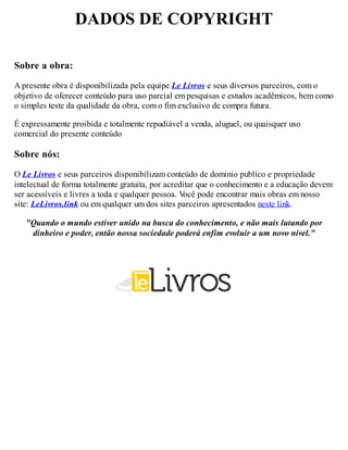 DADOS DE COPYRIGHT
Sobre a obra:
A presente obra é disponibilizada pela equipe Le Livros e seus diversos parceiros, com o
objetivo de oferecer conteúdo para uso parcial em pesquisas e estudos acadêmicos, bem como
o simples teste da qualidade da obra, com o fim exclusivo de compra futura.
É expressamente proibida e totalmente repudiável a venda, aluguel, ou quaisquer uso
comercial do presente conteúdo
Sobre nós:
O Le Livros e seus parceiros disponibilizam conteúdo de dominio publico e propriedade
intelectual de forma totalmente gratuita, por acreditar que o conhecimento e a educação devem
ser acessíveis e livres a toda e qualquer pessoa. V
ocê pode encontrar mais obras em nosso
site: LeLivros.link ou em qualquer um dos sites parceiros apresentados neste link.
"Quando o mundo estiver unido na busca do conhecimento, e não mais lutando por
dinheiro e poder, então nossa sociedade poderá enfim evoluir a um novo nível."
 