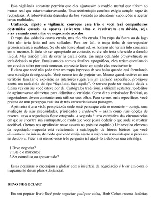 Essa vigilância constante permitiu que eles ajustassem o modelo mental que tinham ao
mundo real que estavam atravessando. Essa reorientação contínua exigiu atenção sagaz às
redondezas. A sobrevivência dependeu da boa vontade ao abandonar suposições e aceitar
novas realidades.
Confiança, ímpeto e vigilância: convoque esse trio e você terá companheiros
destemidos quando as apostas estiverem altas e resultarem em dúvida, seja
atravessando montanhas ou negociando acordos.
O mapa dos soldados estava errado, mas não tão errado. Um mapa do Saara ou do lago
Erie não teria feito mal aos soldados. Para ser útil, o mapa tinha de corresponder
grosseiramente à realidade. Se ele não fosse plausível, os homens não teriam tido confiança
em si mesmos. E tinha de ser apropriado ao contexto, ou ele não teria oferecido a direção
inicial. Mas também tinha de estar na escala certa. Um mapa detalhado provavelmente os
teria deixado na pior. Entusiasmados com os detalhes topográficos, eles teriam questionado
em círculos sobre por onde começar, em vez de focar em aonde eles precisavam ir.
É claro que você não pode tirar um mapa impresso de seu bolso quando está formulando
uma estratégia de negociação. V
ocê mesmo tem de projetar um. Mesmo quando estiver em um
território familiar e experiências anteriores sugerirem um caminho específico, proteja-se
contra um raciocínio do tipo “faça isso, faça aquilo”. O terreno pode ter mudado desde a
última vez em que você esteve por ali. Cartógrafos tradicionais utilizam sextantes, teodolitos
de agrimensura e altímetros para delimitar o território. Como diz o embaixador Brahimi, os
negociadores devem constantemente utilizar seus olhos. Para sermos mais específicos, você
precisa de uma percepção realista de três características da paisagem.
A primeira é uma visão perspicaz de onde você pensa que está no momento – ou seja, uma
avaliação de suas necessidades, prioridades e trade-offs – assim como suas opções de
reserva, caso a negociação fique estagnada. A segunda é uma estimativa das circunstâncias
em que se encontra sua contraparte, de modo que você possa deduzir o que pode se mostrar
aceitável. (Iremos nos aprofundar nesse assunto no próximo capítulo.) Um terceiro elemento
da negociação mapeada está relacionado à catalogação de fatores básicos que você
desconhece no início, de modo que você esteja atento a surpresas à medida que o processo
se desdobra. Fazer a si mesmo essas três perguntas irá ajudá-lo a elaborar uma estratégia:
1.Devo negociar?
2.Este é o momento?
3.Ser comedido ou apostar tudo?
Essas perguntas o encorajam a gladiar com a incerteza da negociação e levar em conta o
mapeamento de um plano substancial.
DEVO NEGOCIAR?
Em seu popular livro Você pode negociar qualquer coisa, Herb Cohen reconta histórias
 