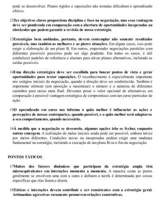 pode se desenvolver. Planos rígidos e suposições não testadas dificultam o aprendizado
efetivo.
12.
Ter objetivos claros proporciona disciplina e foco na negociação, mas essa vantagem
deve ser ponderada em comparação com a abertura de oportunidades inesperadas ou
obstáculos que podem garantir a revisão de nossa estratégia.
13.
Estratégias bem moldadas, portanto, devem contemplar não somente resultados
prováveis, mas também as melhores e as piores situações. Em alguns casos, isso pode
exigir a elaboração de um plano B. Em outros, empreender negociações paralelas com
diferentes possíveis parceiros pode ser algo prudente. Em todos os casos, é útil
estabelecer padrões de referência e alarmes para ativar planos alternativos, incluindo as
saídas possíveis.
14.
Uma direção estratégica deve ser escolhida para buscar pontos de vista e gerar
oportunidades para testar suposições. O reconhecimento é especialmente importante
nos estágios iniciais da negociação, quando a direção deve ser estabelecida. Também é
importante otimizar (em oposição a maximizar) o número e a natureza de diferentes
caminhos para nossa meta final. Devemos pesar o valor opcional de alternativas em
comparação à possível vantagem estratégica de compromisso com um curso particular de
ação.
15.
O aprendizado em curso nos informa o quão melhor é influenciar as ações e
percepções de nossas contrapartes, quando possível, e o quão melhor será adaptar-se
a seu comportamento, quando necessário.
16.
À medida que a negociação se desenrola, algumas opções irão se fechar, enquanto
outras emergem. A realização de metas iniciais ainda pode ser possível, embora talvez
por meios diferentes. Condições novas ou inesperadas podem exigir uma mudança
fundamental na estratégia, incluindo a execução de um plano B ou o fim da negociação.
PONTOS TÁTICOS
17.
Muitos dos fatores dinâmicos que participam da estratégia ampla têm
microequivalentes em interações momento a momento. A maneira como as partes
geralmente se envolvem uma com a outra e definem a tarefa é determinada por coisas
específicas que elas fazem e dizem.
18.
Táticas e interações devem contribuir e ser consistentes com a estratégia geral.
Artimanhas agressivas raramente promovem relações construtivas.
 