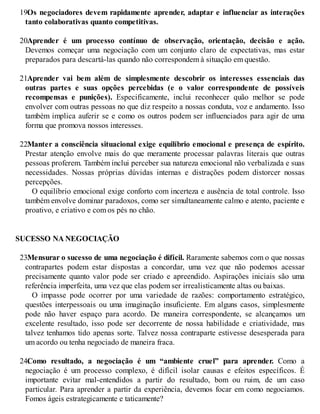 19.
Os negociadores devem rapidamente aprender, adaptar e influenciar as interações
tanto colaborativas quanto competitivas.
20.
Aprender é um processo contínuo de observação, orientação, decisão e ação.
Devemos começar uma negociação com um conjunto claro de expectativas, mas estar
preparados para descartá-las quando não correspondem à situação em questão.
21.
Aprender vai bem além de simplesmente descobrir os interesses essenciais das
outras partes e suas opções percebidas (e o valor correspondente de possíveis
recompensas e punições). Especificamente, inclui reconhecer quão melhor se pode
envolver com outras pessoas no que diz respeito a nossas conduta, voz e andamento. Isso
também implica auferir se e como os outros podem ser influenciados para agir de uma
forma que promova nossos interesses.
22.
Manter a consciência situacional exige equilíbrio emocional e presença de espírito.
Prestar atenção envolve mais do que meramente processar palavras literais que outras
pessoas proferem. Também inclui perceber sua natureza emocional não verbalizada e suas
necessidades. Nossas próprias dúvidas internas e distrações podem distorcer nossas
percepções.
O equilíbrio emocional exige conforto com incerteza e ausência de total controle. Isso
também envolve dominar paradoxos, como ser simultaneamente calmo e atento, paciente e
proativo, e criativo e com os pés no chão.
SUCESSO NA NEGOCIAÇÃO
23.
Mensurar o sucesso de uma negociação é difícil. Raramente sabemos com o que nossas
contrapartes podem estar dispostas a concordar, uma vez que não podemos acessar
precisamente quanto valor pode ser criado e apreendido. Aspirações iniciais são uma
referência imperfeita, uma vez que elas podem ser irrealisticamente altas ou baixas.
O impasse pode ocorrer por uma variedade de razões: comportamento estratégico,
questões interpessoais ou uma imaginação insuficiente. Em alguns casos, simplesmente
pode não haver espaço para acordo. De maneira correspondente, se alcançamos um
excelente resultado, isso pode ser decorrente de nossa habilidade e criatividade, mas
talvez tenhamos tido apenas sorte. Talvez nossa contraparte estivesse desesperada para
um acordo ou tenha negociado de maneira fraca.
24.
Como resultado, a negociação é um “ambiente cruel” para aprender. Como a
negociação é um processo complexo, é difícil isolar causas e efeitos específicos. É
importante evitar mal-entendidos a partir do resultado, bom ou ruim, de um caso
particular. Para aprender a partir da experiência, devemos focar em como negociamos.
Fomos ágeis estrategicamente e taticamente?
 