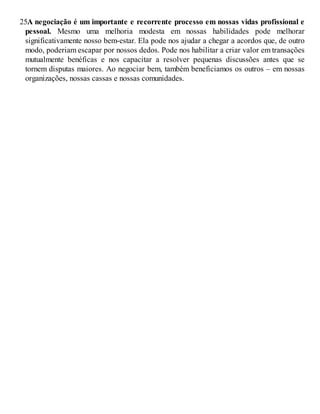 25.
A negociação é um importante e recorrente processo em nossas vidas profissional e
pessoal. Mesmo uma melhoria modesta em nossas habilidades pode melhorar
significativamente nosso bem-estar. Ela pode nos ajudar a chegar a acordos que, de outro
modo, poderiam escapar por nossos dedos. Pode nos habilitar a criar valor em transações
mutualmente benéficas e nos capacitar a resolver pequenas discussões antes que se
tornem disputas maiores. Ao negociar bem, também beneficiamos os outros – em nossas
organizações, nossas cassas e nossas comunidades.
 