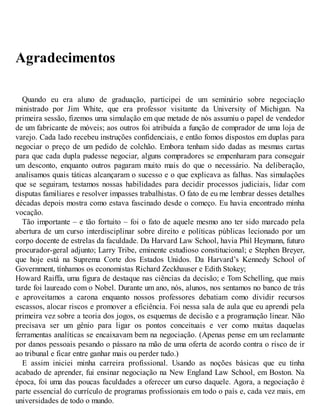Agradecimentos
Quando eu era aluno de graduação, participei de um seminário sobre negociação
ministrado por Jim White, que era professor visitante da University of Michigan. Na
primeira sessão, fizemos uma simulação em que metade de nós assumiu o papel de vendedor
de um fabricante de móveis; aos outros foi atribuída a função de comprador de uma loja de
varejo. Cada lado recebeu instruções confidenciais, e então fomos dispostos em duplas para
negociar o preço de um pedido de colchão. Embora tenham sido dadas as mesmas cartas
para que cada dupla pudesse negociar, alguns compradores se empenharam para conseguir
um desconto, enquanto outros pagaram muito mais do que o necessário. Na deliberação,
analisamos quais táticas alcançaram o sucesso e o que explicava as falhas. Nas simulações
que se seguiram, testamos nossas habilidades para decidir processos judiciais, lidar com
disputas familiares e resolver impasses trabalhistas. O fato de eu me lembrar desses detalhes
décadas depois mostra como estava fascinado desde o começo. Eu havia encontrado minha
vocação.
Tão importante – e tão fortuito – foi o fato de aquele mesmo ano ter sido marcado pela
abertura de um curso interdisciplinar sobre direito e políticas públicas lecionado por um
corpo docente de estrelas da faculdade. Da Harvard Law School, havia Phil Heymann, futuro
procurador-geral adjunto; Larry Tribe, eminente estudioso constitucional; e Stephen Breyer,
que hoje está na Suprema Corte dos Estados Unidos. Da Harvard’s Kennedy School of
Government, tínhamos os economistas Richard Zeckhauser e Edith Stokey;
Howard Raiffa, uma figura de destaque nas ciências da decisão; e Tom Schelling, que mais
tarde foi laureado com o Nobel. Durante um ano, nós, alunos, nos sentamos no banco de trás
e aproveitamos a carona enquanto nossos professores debatiam como dividir recursos
escassos, alocar riscos e promover a eficiência. Foi nessa sala de aula que eu aprendi pela
primeira vez sobre a teoria dos jogos, os esquemas de decisão e a programação linear. Não
precisava ser um gênio para ligar os pontos conceituais e ver como muitas daquelas
ferramentas analíticas se encaixavam bem na negociação. (Apenas pense em um reclamante
por danos pessoais pesando o pássaro na mão de uma oferta de acordo contra o risco de ir
ao tribunal e ficar entre ganhar mais ou perder tudo.)
E assim iniciei minha carreira profissional. Usando as noções básicas que eu tinha
acabado de aprender, fui ensinar negociação na New England Law School, em Boston. Na
época, foi uma das poucas faculdades a oferecer um curso daquele. Agora, a negociação é
parte essencial do currículo de programas profissionais em todo o país e, cada vez mais, em
universidades de todo o mundo.
 