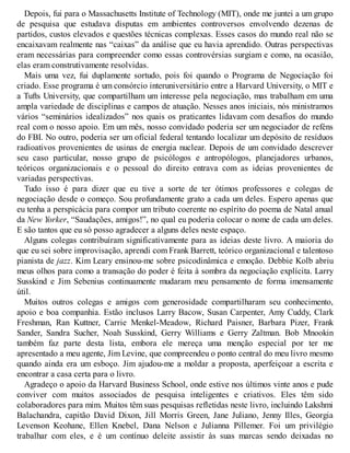 Depois, fui para o Massachusetts Institute of Technology (MIT), onde me juntei a um grupo
de pesquisa que estudava disputas em ambientes controversos envolvendo dezenas de
partidos, custos elevados e questões técnicas complexas. Esses casos do mundo real não se
encaixavam realmente nas “caixas” da análise que eu havia aprendido. Outras perspectivas
eram necessárias para compreender como essas controvérsias surgiam e como, na ocasião,
elas eram construtivamente resolvidas.
Mais uma vez, fui duplamente sortudo, pois foi quando o Programa de Negociação foi
criado. Esse programa é um consórcio interuniversitário entre a Harvard University, o MIT e
a Tufts University, que compartilham um interesse pela negociação, mas trabalham em uma
ampla variedade de disciplinas e campos de atuação. Nesses anos iniciais, nós ministramos
vários “seminários idealizados” nos quais os praticantes lidavam com desafios do mundo
real com o nosso apoio. Em um mês, nosso convidado poderia ser um negociador de reféns
do FBI. No outro, poderia ser um oficial federal tentando localizar um depósito de resíduos
radioativos provenientes de usinas de energia nuclear. Depois de um convidado descrever
seu caso particular, nosso grupo de psicólogos e antropólogos, planejadores urbanos,
teóricos organizacionais e o pessoal do direito entrava com as ideias provenientes de
variadas perspectivas.
Tudo isso é para dizer que eu tive a sorte de ter ótimos professores e colegas de
negociação desde o começo. Sou profundamente grato a cada um deles. Espero apenas que
eu tenha a perspicácia para compor um tributo coerente no espírito do poema de Natal anual
da New Yorker, “Saudações, amigos!”, no qual eu poderia colocar o nome de cada um deles.
E são tantos que eu só posso agradecer a alguns deles neste espaço.
Alguns colegas contribuíram significativamente para as ideias deste livro. A maioria do
que eu sei sobre improvisação, aprendi com Frank Barrett, teórico organizacional e talentoso
pianista de jazz. Kim Leary ensinou-me sobre psicodinâmica e emoção. Debbie Kolb abriu
meus olhos para como a transação do poder é feita à sombra da negociação explícita. Larry
Susskind e Jim Sebenius continuamente mudaram meu pensamento de forma imensamente
útil.
Muitos outros colegas e amigos com generosidade compartilharam seu conhecimento,
apoio e boa companhia. Estão inclusos Larry Bacow, Susan Carpenter, Amy Cuddy, Clark
Freshman, Ran Kuttner, Carrie Menkel-Meadow, Richard Paisner, Barbara Pizer, Frank
Sander, Sandra Sucher, Noah Susskind, Gerry Williams e Gerry Zaltman. Bob Mnookin
também faz parte desta lista, embora ele mereça uma menção especial por ter me
apresentado a meu agente, Jim Levine, que compreendeu o ponto central do meu livro mesmo
quando ainda era um esboço. Jim ajudou-me a moldar a proposta, aperfeiçoar a escrita e
encontrar a casa certa para o livro.
Agradeço o apoio da Harvard Business School, onde estive nos últimos vinte anos e pude
conviver com muitos associados de pesquisa inteligentes e criativos. Eles têm sido
colaboradores para mim. Muitos têm suas pesquisas refletidas neste livro, incluindo Lakshmi
Balachandra, capitão David Dixon, Jill Morris Green, Jane Juliano, Jenny Illes, Georgia
Levenson Keohane, Ellen Knebel, Dana Nelson e Julianna Pillemer. Foi um privilégio
trabalhar com eles, e é um contínuo deleite assistir às suas marcas sendo deixadas no
 