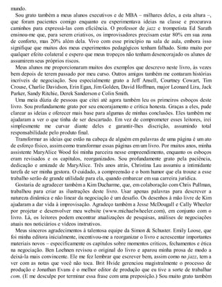 mundo.
Sou grato também a meus alunos executivos e de MBA – milhares deles, a esta altura –,
que foram pacientes comigo enquanto eu experimentava ideias na classe e procurava
caminhos para expressá-las com eficiência. O professor de jazz e trompetista Ed Sarath
ensinou-me que, para serem criativos, os improvisadores precisam estar 80% em sua zona
de conforto, mas 20% além dela. Vivo com esse princípio na sala de aula, embora isso
signifique que muitos dos meus experimentos pedagógicos tenham falhado. Sinto muito por
qualquer efeito colateral e espero que meus tropeços não tenham desencorajado os alunos de
assumirem seus próprios riscos.
Meus alunos me proporcionaram muitos dos exemplos que descrevo neste livro, às vezes
bem depois de terem passado por meu curso. Outros amigos também me contaram histórias
incríveis de negociação. Sou especialmente grato a Jeff Ansell, Courtney Cowart, Tim
Crouse, Charlie Davidson, Erin Egan, Jim Golden, David Hoffman, major Leonard Lira, Jack
Parker, Sandy Ritchie, Derek Sanderson e Colin Smith.
Uma meia dúzia de pessoas que citei até agora também leu os primeiros esboços deste
livro. Sou profundamente grato por seu encorajamento e crítica honesta. Graças a eles, pude
clarear as ideias e oferecer mais base para algumas de minhas conclusões. Eles também me
ajudaram a ver o que tinha de ser descartado. Em vez de comprometer esses leitores, irei
simplesmente me curvar diante deles e garantir-lhes discrição, assumindo total
responsabilidade pelo produto final.
Transformar as ideias que estão na cabeça de alguém em palavras de uma página é um ato
de esforço físico, assim como transformar essas páginas em um livro. Por muitos anos, minha
assistente MaryAlice Wood foi minha parceira nesse empreendimento, enquanto os esboços
eram revisados e os capítulos, reorganizados. Sou profundamente grato pela paciência,
dedicação e amizade de MaryAlice. Três anos atrás, Christina Lau assumiu a intimidante
tarefa de ser minha gestora. O cuidado, a compreensão e o bom humor que ela trouxe a esse
trabalho serão de grande utilidade para ela, quando embarcar em sua carreira jurídica.
Gostaria de agradecer também a Kim Ducharme, que, em colaboração com Chris Pullman,
trabalhou para criar as ilustrações deste livro. Usar apenas palavras para descrever a
natureza dinâmica e não linear da negociação é um desafio. Os desenhos à mão livre de Kim
ajudaram a dar vida à improvisação. Agradeço também a Jesse McDougall e Cally Wheeler
por projetar e desenvolver meu website (www.michaelwheeler.com), em conjunto com o
livro. Lá, os leitores podem encontrar atualizações de pesquisas, análises de negociações
atuais nos noticiários e vídeos instrutivos.
Meus sinceros agradecimentos à talentosa equipe da Simon & Schuster. Emily Loose, que
foi minha editora inicialmente, incentivou-me a reorganizar o livro e acrescentar importantes
materiais novos – especificamente os capítulos sobre momentos críticos, fechamentos e ética
na negociação. Ben Loehnen revisou o original do livro e aparou minha prosa de modo a
deixá-la mais convincente. Ele me fez lembrar que escrever bem, assim como no jazz, tem a
ver com as notas que você não toca. Brit Hvide gerenciou magistralmente o processo de
produção e Jonathan Evans é o melhor editor de produção que eu tive a sorte de trabalhar
com. (E me desculpe por terminar essa frase com uma preposição.) Sou muito grato também
 