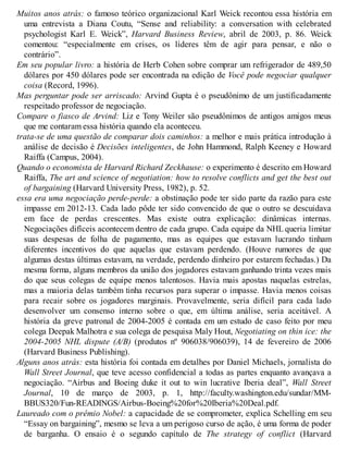 Muitos anos atrás: o famoso teórico organizacional Karl Weick recontou essa história em
uma entrevista a Diana Coutu, “Sense and reliability: a conversation with celebrated
psychologist Karl E. Weick”, Harvard Business Review, abril de 2003, p. 86. Weick
comentou: “especialmente em crises, os líderes têm de agir para pensar, e não o
contrário”.
Em seu popular livro: a história de Herb Cohen sobre comprar um refrigerador de 489,50
dólares por 450 dólares pode ser encontrada na edição de Você pode negociar qualquer
coisa (Record, 1996).
Mas perguntar pode ser arriscado: Arvind Gupta é o pseudônimo de um justificadamente
respeitado professor de negociação.
Compare o fiasco de Arvind: Liz e Tony Weiler são pseudônimos de antigos amigos meus
que me contaram essa história quando ela aconteceu.
trata-se de uma questão de comparar dois caminhos: a melhor e mais prática introdução à
análise de decisão é Decisões inteligentes, de John Hammond, Ralph Keeney e Howard
Raiffa (Campus, 2004).
Quando o economista de Harvard Richard Zeckhause: o experimento é descrito em Howard
Raiffa, The art and science of negotiation: how to resolve conflicts and get the best out
of bargaining (Harvard University Press, 1982), p. 52.
essa era uma negociação perde-perde: a obstinação pode ter sido parte da razão para este
impasse em 2012-13. Cada lado pôde ter sido convencido de que o outro se descuidava
em face de perdas crescentes. Mas existe outra explicação: dinâmicas internas.
Negociações difíceis acontecem dentro de cada grupo. Cada equipe da NHL queria limitar
suas despesas de folha de pagamento, mas as equipes que estavam lucrando tinham
diferentes incentivos do que aquelas que estavam perdendo. (Houve rumores de que
algumas destas últimas estavam, na verdade, perdendo dinheiro por estarem fechadas.) Da
mesma forma, alguns membros da união dos jogadores estavam ganhando trinta vezes mais
do que seus colegas de equipe menos talentosos. Havia mais apostas naquelas estrelas,
mas a maioria delas também tinha recursos para superar o impasse. Havia menos coisas
para recair sobre os jogadores marginais. Provavelmente, seria difícil para cada lado
desenvolver um consenso interno sobre o que, em última análise, seria aceitável. A
história da greve patronal de 2004-2005 é contada em um estudo de caso feito por meu
colega Deepak Malhotra e sua colega de pesquisa Maly Hout, Negotiating on thin ice: the
2004-2005 NHL dispute (A/B) (produtos nº 906038/906039), 14 de fevereiro de 2006
(Harvard Business Publishing).
Alguns anos atrás: esta história foi contada em detalhes por Daniel Michaels, jornalista do
Wall Street Journal, que teve acesso confidencial a todas as partes enquanto avançava a
negociação. “Airbus and Boeing duke it out to win lucrative Iberia deal”, Wall Street
Journal, 10 de março de 2003, p. 1, http://faculty.washington.edu/sundar/MM-
BBUS320/Fun-READINGS/Airbus-Boeing%20for%20Iberia%20Deal.pdf.
Laureado com o prêmio Nobel: a capacidade de se comprometer, explica Schelling em seu
“Essay on bargaining”, mesmo se leva a um perigoso curso de ação, é uma forma de poder
de barganha. O ensaio é o segundo capítulo de The strategy of conflict (Harvard
 