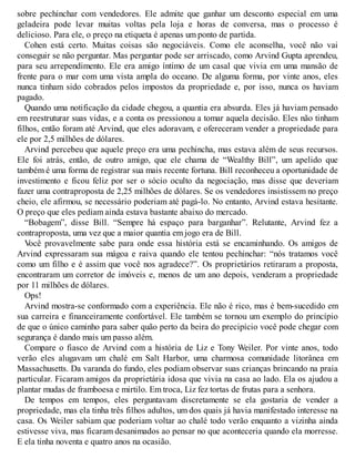 sobre pechinchar com vendedores. Ele admite que ganhar um desconto especial em uma
geladeira pode levar muitas voltas pela loja e horas de conversa, mas o processo é
delicioso. Para ele, o preço na etiqueta é apenas um ponto de partida.
Cohen está certo. Muitas coisas são negociáveis. Como ele aconselha, você não vai
conseguir se não perguntar. Mas perguntar pode ser arriscado, como Arvind Gupta aprendeu,
para seu arrependimento. Ele era amigo íntimo de um casal que vivia em uma mansão de
frente para o mar com uma vista ampla do oceano. De alguma forma, por vinte anos, eles
nunca tinham sido cobrados pelos impostos da propriedade e, por isso, nunca os haviam
pagado.
Quando uma notificação da cidade chegou, a quantia era absurda. Eles já haviam pensado
em reestruturar suas vidas, e a conta os pressionou a tomar aquela decisão. Eles não tinham
filhos, então foram até Arvind, que eles adoravam, e ofereceram vender a propriedade para
ele por 2,5 milhões de dólares.
Arvind percebeu que aquele preço era uma pechincha, mas estava além de seus recursos.
Ele foi atrás, então, de outro amigo, que ele chama de “Wealthy Bill”, um apelido que
também é uma forma de registrar sua mais recente fortuna. Bill reconheceu a oportunidade de
investimento e ficou feliz por ser o sócio oculto da negociação, mas disse que deveriam
fazer uma contraproposta de 2,25 milhões de dólares. Se os vendedores insistissem no preço
cheio, ele afirmou, se necessário poderiam até pagá-lo. No entanto, Arvind estava hesitante.
O preço que eles pediam ainda estava bastante abaixo do mercado.
“Bobagem”, disse Bill. “Sempre há espaço para barganhar”. Relutante, Arvind fez a
contraproposta, uma vez que a maior quantia em jogo era de Bill.
V
ocê provavelmente sabe para onde essa história está se encaminhando. Os amigos de
Arvind expressaram sua mágoa e raiva quando ele tentou pechinchar: “nós tratamos você
como um filho e é assim que você nos agradece?”. Os proprietários retiraram a proposta,
encontraram um corretor de imóveis e, menos de um ano depois, venderam a propriedade
por 11 milhões de dólares.
Ops!
Arvind mostra-se conformado com a experiência. Ele não é rico, mas é bem-sucedido em
sua carreira e financeiramente confortável. Ele também se tornou um exemplo do princípio
de que o único caminho para saber quão perto da beira do precipício você pode chegar com
segurança é dando mais um passo além.
Compare o fiasco de Arvind com a história de Liz e Tony Weiler. Por vinte anos, todo
verão eles alugavam um chalé em Salt Harbor, uma charmosa comunidade litorânea em
Massachusetts. Da varanda do fundo, eles podiam observar suas crianças brincando na praia
particular. Ficaram amigos da proprietária idosa que vivia na casa ao lado. Ela os ajudou a
plantar mudas de framboesa e mirtilo. Em troca, Liz fez tortas de frutas para a senhora.
De tempos em tempos, eles perguntavam discretamente se ela gostaria de vender a
propriedade, mas ela tinha três filhos adultos, um dos quais já havia manifestado interesse na
casa. Os Weiler sabiam que poderiam voltar ao chalé todo verão enquanto a vizinha ainda
estivesse viva, mas ficaram desanimados ao pensar no que aconteceria quando ela morresse.
E ela tinha noventa e quatro anos na ocasião.
 