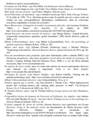 Robbins (o nome é um pseudônimo.)
O romance de Tom Wolfe: veja Tom Wolfe, Um homem por inteiro (Rocco).
O clássico Como chegar ao sim: veja Fisher, Ury e Patton, Como chegar ao sim (Solomon).
Mais tarde, em sua carreira: veja Fisher e Shapiro, Além da razão.
Averell Harriman, um diplomata: veja o obituário escrito por Steve Neal, Chicago Tribune,
27 de julho de 1986. “O sr. Harriman gostava tanto do apelido que ele o usava como um
código em suas correspondências diplomáticas confidenciais, além de colecionar
crocodilos empalhados e broches de crocodilo.”
Bruce Wasserstein, o banqueiro investidor recentemente falecido: veja Laurence Grafstein,
“M&A... e Bruce”, New Republic, 15 de outubro de 2009;
http://www.newrepublic.com/article/economy/ma-%E2%80%A6-and-bruce
Arnaud Karsenti, um jovem corretor de imóveis: veja Margie Kelley, “Arnaud Karsenti:
irrepressible entrepreneur, optimistic, global dealmaker”, HBS Alumni Bulletin, junho de
2006, p. 23.
Mihaly Csikszentmihalyi, autor: veja Mihaly Csikszentmihalyi, Flow: the psychology of
optimal experience (Harper & Row, 1990), p. 203.
Muitos anos atrás: veja Julianna Pillemer, Kimberlyn Leary e Michael Wheeler,
“Negotiating with emotion”, Harvard Business Review, janeiro-fevereiro de 2013, pp. 96-
103.
Para um entendimento mais profundo: para mais informações sobre o método ZMET, veja
Marketing metaphoria: what deep metaphors reveal about the minds of consumers, de
Gerald e Lindsay Zaltman (Harvard Business Press, 2008) e o site de Olson Zaltman
Associates, http://www.olsonzaltman.com.
Os sujeitos de nosso estudo: para ver como uma amostra de nossos participantes descreve
suas emoções em relação à negociação, visite o site desse projeto:
http://www.people.hbs.edu/mwheeler.
Psicólogos do esporte como Robert Nideffer: veja Robert Nideffer, “Getting into the
optimal performance state”, http://www.taisdata.com/articles/optimal.pdf.
Mihaly Csikszentmihalyi descreve: veja Csikszentmihalyi, Flow, p. 4.
Estudos sugerem que a tensão: veja Sian Beilock e Thomas Carr, “When high-powered
people fail: working memory and ‘choking under pressure’ in math”, Psychological
Science 16, nº 2 (fevereiro de 2005): pp. 101-5.
W. Timothy Gallwey, autor: veja W. Timothy Gallwey, O jogo interior de tênis (Textonovo,
1996).
O legendário técnico de basquete da University of California, Los Angeles: veja Andrew
Hill com John Wooden, Be quick – but don’t hurry! Finding success in the teachings of a
lifetime (Simon & Schuster, 2001), p. 69.
O piloto campeão de carros de corrida: Stewart descreve essa experiência em George
Harrison: living in the material world, um documentário de Martin Scorsese sobre
George Harrison. Também pode ser encontrado em
http://davetrott.campaignlive.co.uk/2010/01/06/god-is-in-thedetail. Em algum lugar,
Stewart é citado por dizer “quando estou dirigindo realmente bem, eu sempre tenho tempo
 
