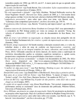(setembro-outubro de 1998): pp. 605-22, em 617. A maior parte do que eu aprendi sobre
improvisação foi com Frank.
De acordo com Barrett: veja Frank Barrett, Sim à desordem: lições surpreendentes do jazz
para líderes contemporâneos (Campus, 2013).
“Ele está tagarelando e falando”: veja Sally Abrahms, “Richard Holbrooke receives the
Great Negotiator Award”, Harvard Law Today, janeiro de 2005, p. 1. Um resumo desse
artigo aparece em http://www.law.harvard. edu/news/bulletin/2005/fall/feature-intro.php.
“competência provocativa”: para saber mais sobre esse tema, veja Barrett, cap. 7,
“Liderança como competência provocativa”, em Sim à desordem, pp. 149-76.
O saxofonista John Coltrane: veja, Barrett, “Creativity and improvisation”, pp. 605-22, em
609.
O famoso concerto do clarinetista Benny Goodman no Carnegie Hall: essa apresentação e
o comentário de Phil Schaap podem ser vistos no começo do episódio “Swing: the
velocity of celebration – 1937-1939”, na série de documentário de Ken Burns, Jazz
(2001).
Medo de errar é um inibidor na negociação: as citações nesses dois parágrafos são do
livro de Stephen Nachmanovitch, Ser criativo: o poder da improvisação na vida e na arte
(Summus, 1993).
Ed Sarath, antigo responsável: Ed Sarath examina a interação essencial entre, e o valor de,
trabalhar dentro e além da zona de conforto em Improvisation, creativity, and
consciousness: jazz as an integral template for music, education, and society (SUNY
Press, 2013). Utilizando conceitos de teoria musical, ele mostra como a exploração de
territórios desconhecidos quebra as estruturas cognitivas normativas e, agindo assim,
proporciona o surgimento de novas possibilidades conceituais e criativas.
“Eu não gosto de pessoas acomodadas”: a citação é do documentário de 2002, The Miles
Davis story, disponível em: http://www.amazon.com/Miles-Davis-Story-George-
Avakian/dp/B00007CVRL/ref=sr_1_1?s=movies-tv&ie=UTF8&qid=1363360526&sr=1-
1&keywords=miles+davis+story.
“é melhor ter algo para tocar”: veja Paul Berliner, Thinking in jazz: the infinite art of
improvisation (University of Chicago, 1994), p. 102.
Donald Dell conta como: veja Donald Dell e John Boswell, Nunca faça a primeira oferta.
Bem antes de se tornar CEO do Twitter: veja Nick Bilton, “A master of improv, writing
Twitter’s script”, New York Times, Business Section, 7 de outubro de 2012, p. 1.
O livro de Bill Ury: veja William Ury, O poder do não positivo: como dizer não e ainda
chegar ao sim (Campus, 2007).
E o poder de ter aquela atitude: veja Alison Wood Brooks, “Get excited: reappraising pre-
performance anxiety as excitement” (tese de doutorado não publicada, Wharton School,
University of Pennsylvania, 2013).
Gerry Williams, um pioneiro no campo da negociação: Gerry foi um pioneiro na docência e
na pesquisa sobre negociação. Hoje ele é professor emérito na Brigham Young University.
Uma mentalidade apreciativa: para saber mais sobre esse assunto, veja Barrett, cap. 8, “A
hora do ‘sim à desordem’”, em Sim à desordem, pp. 177-204.
 