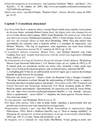 O falecido banqueiro de investimentos: veja Laurence Grafstein, “M&A... and Bruce”, New
Republic, 15 de outubro de 2009; http://www.newrepublic.com/article/economy/ma-
%E2%80%A6-and-bruce.
Muitos anos atrás: veja David Hajdu, “Wynton’s blues”, Atlantic Monthly, março de 2003,
pp. 43-55.
Capítulo 7: Consciência situacional
Isso levou John Boyd: o material sobre o coronel Boyd contido neste capítulo é proveniente
de diversas fontes, incluindo Robert Coram, Boyd: the fighter pilot who changed the art
of war (Little, Brown and Company, 2002); Grant Hammond, The mind of war: John Boyd
and American security (Smithsonian Institution, 2001); e Frans Osinga, Science, strategy,
and war: the strategic theory of John Boyd (Routledge, 2006). Para uma análise mais
aprofundada das conexões entre a doutrina militar e a estratégia de negociação, veja
Michael Wheeler, “The fog of negotiation: what negotiators can learn from military
doctrine”, Negotiation Journal 29, nº 1 (janeiro de 2013): pp. 23-38.
O ex-primeiro ministro israelense Shimon Peres: veja Michael Benoliel com Linda
Cashdan, Done deal: insights from interviews with the world’s best negotiators (Platinum
Press, 2005), p. 127.
Os ensinamentos do Corpo de Fuzileiros Navais dos Estados Unidos definem: Warfighting,
Marine Corps Doctrinal Publication 1, U.S. Marine Corps, ed. rev. (junho de 1997), p. 95.
O manual pode ser encontrado on-line em vários sites, incluindo a fonte usada aqui,
http://www.fs.fed.us/fire/doctrine/genesis_and_evolution/source_materials/MCDP-
1_warfighting.pdf. O fato de ser publicamente acessível sugere que o sucesso da estratégia
depende de quão bem ela foi executada.
“Máquinas não fazem guerras”: Boyd é citado em Raymond Curts e Douglas Campbell,
“Avoiding information overload through the understanding of OODA loops, a cognitive
hierarchy and object-oriented analysis and design”, Proceedins of the 2001 Command and
Control Research and Technology Symposium, U.S. Naval Academy (junho de 2001).
Boyd fez muitas apresentações. Aparentemente, ele expressou essa ideia de várias formas.
Um site (http://www.oocities.org/heratyk/milquote1.html#b) o cita dizendo “pessoas,
ideias e equipamentos – nessa ordem!” e “máquinas não fazem guerras. Pessoas fazem, e
elas usam suas mentes”.
No caos aparente: veja Hammond, Mind of war, p. 32.
Erin Egan tinha apenas: Erin é uma ex-aluna minha. Agradeço a generosidade dela por
permitir que eu descrevesse suas experiências em negociação.
Pesquisadores chamam o que: veja Karl Weick, Sensemaking in organizations (Sage
Publications, 1995); Weick e Kathleen Sutcliffe, cap. 6, “How to manage mindfully”, in
Managing the unexpected: resilient performance in an age of uncertainty (Jossey-Bass,
2007), pp. 149-73; e Coutu, “Sense and reliability”, p. 86.
No basquete, isso é chamado de: veja Jackie MacMullan, “Cousy getting to point: new
 