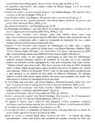 award honors best college guard”, Boston Globe, 26 de junho de 2003, p. C-8.
Um engenhoso experimento: esse estudo é citado em Sheena Iyengar, A arte da escolha
(Unicult Ebook, 2014).
O mestre do xadrez e escritor Graham Burgess: veja Graham Burgess, The quickest chess
victories of all time (Cadogan, 1998), p. 4.
Como Graham reflete: veja Burgess, The quickest chess victories of all time, p. 5.
Para a maioria de nós, aqueles pintinhos: veja David Myers, Intuition: its powers and
perils (Yale University Press, 2002), p. 54.
Eles falam de identificar: veja Warfighting, pp. 92-93.
Em Streetlights and shadows: veja Gary Klein, Streetlights and shadows: searching for the
keys to adaptive decision making (MIT Press, 2009), p. 153.
Considere, por exemplo, esse diálogo: para uma análise desse caso, veja
http://www.airdisaster.com/special/special-af90.shtml. Embora tenha ocorrido há mais de
trinta anos, a transcrição ainda é usada no treinamento de tripulações de voo e outras
equipes em que é essencial uma comunicação clara.
Compare o caso Potomac: para excertos da comunicação via rádio entre o capitão
Sullenberger e a torre de controle de tráfego aéreo, veja Sharon Otterman e Matthew Wald,
“F.A.A. releases flight 1549 tapes”, New York Times, City Room, 5 de fevereiro de 2009,
http://cityroom.blogs.nytimes.com/2009/02/05/faa-releases-flight-1549-tapes-2.
Ele não perdeu tempo: no ano seguinte à aterrissagem na água feita por Sullenberger,
analistas testaram diferentes modelos de simulador de voo para ver se ele realmente
poderia ter pilotado o avião capengando de volta para LaGuardia. Veja Andy Pasztor,
“’Hudson miracle’ gets closer look”, Wall Street Journal, 4 de maio de 2010. Estudando
todos os dados, alguns pesquisadores agora acreditam que talvez ele pudesse ter voltado
com segurança. Trata-se de um grande “talvez”, uma vez que alguns deles reconhecem que
é uma incerteza se ele poderia ter tido altura em Midtown Manhattan. De qualquer
maneira, o piloto tinha apenas alguns minutos, não meses, para ponderar suas opções. Ele
tinha apenas as leituras do instrumento bem em sua frente.
No livro Make your own luck: veja Eileen Shapiro e Howard Stevenson, Make your own
luck: 12 practical steps to taking smarter risks in business (Portfolio, 2005), p. 10.
Uma pesquisa de psicologia: veja Amos Tversky e Daniel Kahneman, “Loss aversion in
riskless choice: a reference-dependent model”, Quartely
Journal of Economics 106, nº 4 (novembro de 1991), pp. 1039-61.
Vacilar é um pecado capital: veja David Freedman, Corp business: the 30 management
principles of the U.S. Marines (HarperBusiness, 2001), p. 7.
Um jogador à espera: veja a crítica de Gary Kasparov a Chess metaphors: artificial
intelligence and the human mind no New York Review of Books, 11 de fevereiro de 2010.
Ter um plano de impacto: Freedman, Corp Business, p. 182.
O vencedor do Oscar: o comentário de Russell Crowe é de uma entrevista ao Inside the
Actors Studio, que foi ao ar em 4 de janeiro de 2004.
Agitar as coisas: o coronel Boyd nunca escreveu um livro – ou mesmo um artigo,
aparentemente – sobre suas teorias, mas acumulou um conjunto crescente de slides que
 