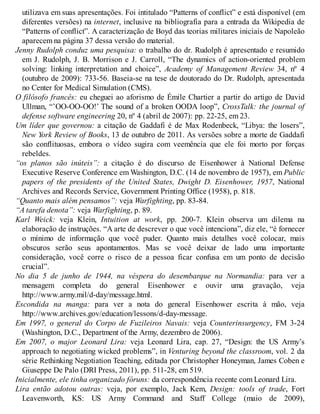 utilizava em suas apresentações. Foi intitulado “Patterns of conflict” e está disponível (em
diferentes versões) na internet, inclusive na bibliografia para a entrada da Wikipedia de
“Patterns of conflict”. A caracterização de Boyd das teorias militares iniciais de Napoleão
aparecem na página 37 dessa versão do material.
Jenny Rudolph conduz uma pesquisa: o trabalho do dr. Rudolph é apresentado e resumido
em J. Rudolph, J. B. Morrison e J. Carroll, “The dynamics of action-oriented problem
solving: linking interpretation and choice”, Academy of Management Review 34, nº 4
(outubro de 2009): 733-56. Baseia-se na tese de doutorado do Dr. Rudolph, apresentada
no Center for Medical Simulation (CMS).
O filósofo francês: eu cheguei ao aforismo de Émile Chartier a partir do artigo de David
Ullman, “’OO-OO-OO!’ The sound of a broken OODA loop”, CrossTalk: the journal of
defense software engineering 20, nº 4 (abril de 2007): pp. 22-25, em 23.
Um líder que governou: a citação de Gaddafi é de Max Rodenbeck, “Libya: the losers”,
New York Review of Books, 13 de outubro de 2011. As versões sobre a morte de Gaddafi
são conflituosas, embora o vídeo sugira com veemência que ele foi morto por forças
rebeldes.
“os planos são inúteis”: a citação é do discurso de Eisenhower à National Defense
Executive Reserve Conference em Washington, D.C. (14 de novembro de 1957), em Public
papers of the presidents of the United States, Dwight D. Eisenhower, 1957, National
Archives and Records Service, Government Printing Office (1958), p. 818.
“Quanto mais além pensamos”: veja Warfighting, pp. 83-84.
“A tarefa denota”: veja Warfighting, p. 89.
Karl Weick: veja Klein, Intuition at work, pp. 200-7. Klein observa um dilema na
elaboração de instruções. “A arte de descrever o que você intenciona”, diz ele, “é fornecer
o mínimo de informação que você puder. Quanto mais detalhes você colocar, mais
obscuros serão seus apontamentos. Mas se você deixar de lado uma importante
consideração, você corre o risco de a pessoa ficar confusa em um ponto de decisão
crucial”.
No dia 5 de junho de 1944, na véspera do desembarque na Normandia: para ver a
mensagem completa do general Eisenhower e ouvir uma gravação, veja
http://www.army.mil/d-day/message.html.
Escondida na manga: para ver a nota do general Eisenhower escrita à mão, veja
http://www.archives.gov/education/lessons/d-day-message.
Em 1997, o general do Corpo de Fuzileiros Navais: veja Counterinsurgency, FM 3-24
(Washington, D.C., Department of the Army, dezembro de 2006).
Em 2007, o major Leonard Lira: veja Leonard Lira, cap. 27, “Design: the US Army’s
approach to negotiating wicked problems”, in Venturing beyond the classroom, vol. 2 da
série Rethinking Negotiation Teaching, editada por Christopher Honeyman, James Coben e
Giuseppe De Palo (DRI Press, 2011), pp. 511-28, em 519.
Inicialmente, ele tinha organizado fóruns: da correspondência recente com Leonard Lira.
Lira então adotou outras: veja, por exemplo, Jack Kem, Design: tools of trade, Fort
Leavenworth, KS: US Army Command and Staff College (maio de 2009),
 