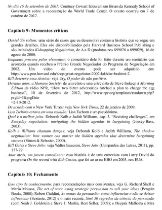 No dia 16 de setembro de 2001: Courtney Cowart falou em um fórum da Kennedy School of
Government sobre a reconstrução do World Trade Center. O evento ocorreu em 7 de
outubro de 2012.
Capítulo 9: Momentos críticos
Daniel Yin voltou: uma série de casos que eu desenvolvi contam a história que se segue em
grandes detalhes. Eles são disponibilizados pela Harvard Business School Publishing e
são intitulados Kidnapping Negotiation, de A a D (produtos nos 899026 a 899029), 16 de
agosto de 2000.
Enquanto procura pelos elementos: o comentário dele foi feito durante um seminário que
acontecia quando recebeu o Prêmio Grande Negociador do Programa de Negociação em
2002. Um vídeo do evento pode ser adquirido em:
http://www.pon.harvard.edu/shop/great-negotiator-2002-lakhdar-brahimi-2.
Bill descreve essa técnica: veja Ury, O poder do não positivo.
Durante anos, a Humane Society: de um relato e uma entrevista de Steve Inskeep à Morning
Edition da rádio NPR, “How two bitter adversaries hatched a plan to change the egg
business”, 10 de fevereiro de 2012, http://www.npr.org/templates/rundown.php?
prgId=3&prgDate
=2-10-2012.
De acordo com o New York Times: veja New York Times, 22 de janeiro de 2009.
Lisa Tschorn estava em uma reunião: Lisa Tschorn é um pseudônimo.
Qual é o melhor jeito: Deborah Kolb e Judith Williams, cap. 3, “Resisting challenges”, em
Everyday negotiation: navigating the hidden agendas in bargaining (Jossey-Bass,
2003).
Kolb e Williams chamam danças: veja Deborah Kolb e Judith Williams, The shadow
negotiation: how women can master the hidden agendas that determine bargaining
success (Simon & Schuster, 2000).
Bill Gates e Steve Jobs: veja Walter Isaacson, Steve Jobs (Companhia das Letras, 2011), pp.
177-79.
Anos atrás, um jovem comediante: essa história é de uma entrevista com Larry David do
programa On the record with Bob Costas, que foi ao ar na HBO em 2003, nos EUA.
Capítulo 10: Fechamento
Esse tipo de conhecimento: para recomendações mais consistentes, veja G. Richard Shell e
Mario Moussa, The art of woo: using strategic persuasion to sell your ideas (Penguin
Books, 2008); Robert Cialdini, As armas da persuasão: como influenciar e não se deixar
influenciar (Sextante, 2012) e o mais recente, Sim! 50 segredos da ciência da persuasão
(com Noah J. Goldstein e Steve J. Martin, Best Seller, 2009); e Deepak Malhotra e Max
 