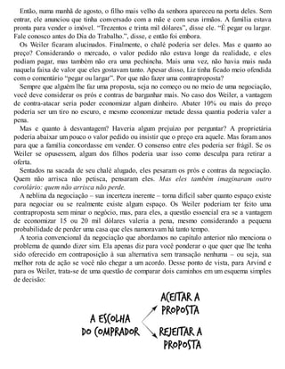 Então, numa manhã de agosto, o filho mais velho da senhora apareceu na porta deles. Sem
entrar, ele anunciou que tinha conversado com a mãe e com seus irmãos. A família estava
pronta para vender o imóvel. “Trezentos e trinta mil dólares”, disse ele. “É pegar ou largar.
Fale conosco antes do Dia do Trabalho.”, disse, e então foi embora.
Os Weiler ficaram alucinados. Finalmente, o chalé poderia ser deles. Mas e quanto ao
preço? Considerando o mercado, o valor pedido não estava longe da realidade, e eles
podiam pagar, mas também não era uma pechincha. Mais uma vez, não havia mais nada
naquela faixa de valor que eles gostavam tanto. Apesar disso, Liz tinha ficado meio ofendida
com o comentário “pegar ou largar”. Por que não fazer uma contraproposta?
Sempre que alguém lhe faz uma proposta, seja no começo ou no meio de uma negociação,
você deve considerar os prós e contras de barganhar mais. No caso dos Weiler, a vantagem
de contra-atacar seria poder economizar algum dinheiro. Abater 10% ou mais do preço
poderia ser um tiro no escuro, e mesmo economizar metade dessa quantia poderia valer a
pena.
Mas e quanto à desvantagem? Haveria algum prejuízo por perguntar? A proprietária
poderia abaixar um pouco o valor pedido ou insistir que o preço era aquele. Mas foram anos
para que a família concordasse em vender. O consenso entre eles poderia ser frágil. Se os
Weiler se opusessem, algum dos filhos poderia usar isso como desculpa para retirar a
oferta.
Sentados na sacada de seu chalé alugado, eles pesaram os prós e contras da negociação.
Quem não arrisca não petisca, pensaram eles. Mas eles também imaginaram outro
corolário: quem não arrisca não perde.
A neblina da negociação – sua incerteza inerente – torna difícil saber quanto espaço existe
para negociar ou se realmente existe algum espaço. Os Weiler poderiam ter feito uma
contraproposta sem minar o negócio, mas, para eles, a questão essencial era se a vantagem
de economizar 15 ou 20 mil dólares valeria a pena, mesmo considerando a pequena
probabilidade de perder uma casa que eles namoravam há tanto tempo.
A teoria convencional da negociação que abordamos no capítulo anterior não menciona o
problema de quando dizer sim. Ela apenas diz para você ponderar o que quer que lhe tenha
sido oferecido em contraposição à sua alternativa sem transação nenhuma – ou seja, sua
melhor rota de ação se você não chegar a um acordo. Desse ponto de vista, para Arvind e
para os Weiler, trata-se de uma questão de comparar dois caminhos em um esquema simples
de decisão:
 