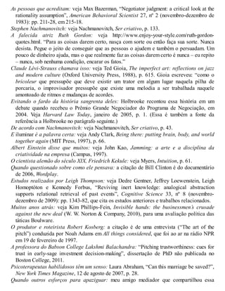As pessoas que acreditam: veja Max Bazerman, “Negotiator judgment: a critical look at the
rationality assumption”, American Behavioral Scientist 27, nº 2 (novembro-dezembro de
1983): pp. 211-28, em 215-18.
Stephen Nachmanovitch: veja Nachmanovitch, Ser criativo, p. 133.
A falecida atriz Ruth Gordon: veja http://www.enjoy-your-style.com/ruth-gordon-
quotes.html. “Para as coisas darem certo, nasça com sorte ou então faça sua sorte. Nunca
desista. Pegue o jeito de conseguir que as pessoas o ajudem e também o persuadam. Um
pouco de dinheiro ajuda, mas o que realmente faz as coisas darem certo é nunca – eu repito
– nunca, sob nenhuma condição, encarar os fatos.”
Claude Lévi-Strauss chamava isso: veja Ted Gioia, The imperfect art: reflections on jazz
and modern culture (Oxford University Press, 1988), p. 615. Gioia escreveu: “como o
bricoleur que pressupõe que deve existir um trator em algum lugar naquela pilha de
porcaria, o improvisador pressupõe que existe uma melodia a ser trabalhada naquele
amontoado de ritmos e mudanças de acordes.
Evitando o fardo da história sangrenta deles: Holbrooke recontou essa história em um
debate quando recebeu o Prêmio Grande Negociador do Programa de Negociação, em
2004. Veja Harvard Law Today, janeiro de 2005, p. 1. (Essa é também a fonte da
referência a Holbrooke no parágrafo seguinte.)
De acordo com Nachmanovitch: veja Nachmanovitch, Ser criativo, p. 43.
E iluminar é a palavra certa: veja Andy Clark, Being there: putting brain, body, and world
together again (MIT Press, 1997), p. 66.
Albert Einstein disse que muitos: veja John Kao, Jamming: a arte e a disciplina da
criatividade na empresa (Campus, 1997).
O cientista alemão do século XIX, Friedrich Kekule: veja Myers, Intuition, p. 61.
Quando questionado sobre como ele pensava: a citação de Bill Clinton é do documentário
de 2006, Wordplay.
Estudos realizados por Leigh Thompson: veja Dedre Gentner, Jeffrey Loewenstein, Leigh
Homoptóton e Kennedy Forbus, “Reviving inert knowledge: analogical abstraction
supports relational retrieval of past events”, Cognitive Science 33, nº 8 (novembro-
dezembro de 2009): pp. 1343-82, que cita os estudos anteriores e trabalhos relacionados.
Muitos anos atrás: veja Kim Phillips-Fein, Invisible hands: the businessmen’s crusade
against the new deal (W. W. Norton & Company, 2010), para uma avaliação política das
táticas Boulware.
O produtor e roteirista Robert Kosberg: a citação é de uma entrevista (“The art of the
pitch”) conduzida por Noah Adams em All things considered, que foi ao ar na rádio NPR
em 19 de fevereiro de 1997.
A professora do Babson College Lakshmi Balachandra: “Pitching trustworthiness: cues for
trust in early-sage investment decision-making”, dissertação de PhD não publicada no
Boston College, 2011.
Psicoterapeutas habilidosos têm um senso: Laura Abraham, “Can this marriage be saved?”,
New York Times Magazine, 12 de agosto de 2007, p. 28.
Quando outros esforços para apaziguar: meu amigo mediador que compartilhou essa
 