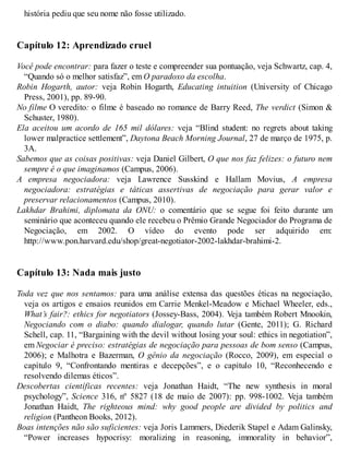 história pediu que seu nome não fosse utilizado.
Capítulo 12: Aprendizado cruel
Você pode encontrar: para fazer o teste e compreender sua pontuação, veja Schwartz, cap. 4,
“Quando só o melhor satisfaz”, em O paradoxo da escolha.
Robin Hogarth, autor: veja Robin Hogarth, Educating intuition (University of Chicago
Press, 2001), pp. 89-90.
No filme O veredito: o filme é baseado no romance de Barry Reed, The verdict (Simon &
Schuster, 1980).
Ela aceitou um acordo de 165 mil dólares: veja “Blind student: no regrets about taking
lower malpractice settlement”, Daytona Beach Morning Journal, 27 de março de 1975, p.
3A.
Sabemos que as coisas positivas: veja Daniel Gilbert, O que nos faz felizes: o futuro nem
sempre é o que imaginamos (Campus, 2006).
A empresa negociadora: veja Lawrence Susskind e Hallam Movius, A empresa
negociadora: estratégias e táticas assertivas de negociação para gerar valor e
preservar relacionamentos (Campus, 2010).
Lakhdar Brahimi, diplomata da ONU: o comentário que se segue foi feito durante um
seminário que aconteceu quando ele recebeu o Prêmio Grande Negociador do Programa de
Negociação, em 2002. O vídeo do evento pode ser adquirido em:
http://www.pon.harvard.edu/shop/great-negotiator-2002-lakhdar-brahimi-2.
Capítulo 13: Nada mais justo
Toda vez que nos sentamos: para uma análise extensa das questões éticas na negociação,
veja os artigos e ensaios reunidos em Carrie Menkel-Meadow e Michael Wheeler, eds.,
What’s fair?: ethics for negotiators (Jossey-Bass, 2004). Veja também Robert Mnookin,
Negociando com o diabo: quando dialogar, quando lutar (Gente, 2011); G. Richard
Schell, cap. 11, “Bargaining with the devil without losing your soul: ethics in negotiation”,
em Negociar é preciso: estratégias de negociação para pessoas de bom senso (Campus,
2006); e Malhotra e Bazerman, O gênio da negociação (Rocco, 2009), em especial o
capítulo 9, “Confrontando mentiras e decepções”, e o capítulo 10, “Reconhecendo e
resolvendo dilemas éticos”.
Descobertas científicas recentes: veja Jonathan Haidt, “The new synthesis in moral
psychology”, Science 316, nº 5827 (18 de maio de 2007): pp. 998-1002. Veja também
Jonathan Haidt, The righteous mind: why good people are divided by politics and
religion (Pantheon Books, 2012).
Boas intenções não são suficientes: veja Joris Lammers, Diederik Stapel e Adam Galinsky,
“Power increases hypocrisy: moralizing in reasoning, immorality in behavior”,
 