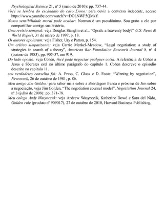 Psychological Science 21, nº 5 (maio de 2010): pp. 737-44.
Você se lembra do escândalo do caso Enron: para ouvir a conversa indecente, acesse
https://www.youtube.com/watch?v=DOLNWF5QMxY.
Nossa sensibilidade moral pode acabar: Norman é um pseudônimo. Sou grato a ele por
compartilhar comigo sua história.
Uma revista semanal: veja Douglas Stanglin et al., “Oprah: a heavenly body?” U.S. News &
World Report, 31 de março de 1997, p. 18.
Os autores apoiaram: veja Fisher, Ury e Patton, p. 154.
Um crítico simpatizante: veja Carrie Menkel-Meadow, “Legal negotiation: a study of
strategies in search of a theory”, American Bar Foundation Research Journal 8, nº 4
(outono de 1983), pp. 905-37, em 919.
Do lado oposto: veja Cohen, Você pode negociar qualquer coisa. A referência de Cohen a
Jesus e Sócrates está no último parágrafo do capítulo 1. Cohen descreve o episódio
descrito no capítulo 11.
seu verdadeiro conselho foi: A. Press, C. Glass e D. Foote, “Winning by negotiation”,
Newsweek, 26 de outubro de 1981, p. 86.
Meu amigo Jim Golden: para saber mais sobre a abordagem franca e próxima de Jim sobre
a negociação, veja Jim Golden, “The negotiation counsel model”, Negotiation Journal 24,
nº 3 (julho de 2008): pp. 371-78.
Meu colega Andy Wasynczuk: veja Andrew Wasynczuk, Katherine Dowd e Sara del Nido,
Golden rule (produto nº 909017), 27 de outubro de 2010, Harvard Business Publishing.
 