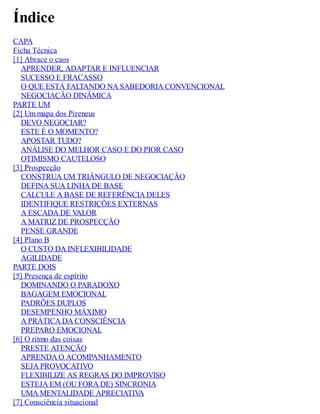 Índice
CAPA
Ficha Técnica
[1] Abrace o caos
APRENDER, ADAPTAR E INFLUENCIAR
SUCESSO E FRACASSO
O QUE ESTÁ FALTANDO NA SABEDORIA CONVENCIONAL
NEGOCIAÇÃO DINÂMICA
PARTE UM
[2] Um mapa dos Pireneus
DEVO NEGOCIAR?
ESTE É O MOMENTO?
APOSTAR TUDO?
ANÁLISE DO MELHOR CASO E DO PIOR CASO
OTIMISMO CAUTELOSO
[3] Prospecção
CONSTRUA UM TRIÂNGULO DE NEGOCIAÇÃO
DEFINA SUA LINHA DE BASE
CALCULE A BASE DE REFERÊNCIA DELES
IDENTIFIQUE RESTRIÇÕES EXTERNAS
A ESCADA DE V
ALOR
A MATRIZ DE PROSPECÇÃO
PENSE GRANDE
[4] Plano B
O CUSTO DA INFLEXIBILIDADE
AGILIDADE
PARTE DOIS
[5] Presença de espírito
DOMINANDO O PARADOXO
BAGAGEM EMOCIONAL
PADRÕES DUPLOS
DESEMPENHO MÁXIMO
A PRÁTICA DA CONSCIÊNCIA
PREPARO EMOCIONAL
[6] O ritmo das coisas
PRESTE ATENÇÃO
APRENDA O ACOMPANHAMENTO
SEJA PROVOCATIVO
FLEXIBILIZE AS REGRAS DO IMPROVISO
ESTEJA EM (OU FORA DE) SINCRONIA
UMA MENTALIDADE APRECIATIV
A
[7] Consciência situacional
 