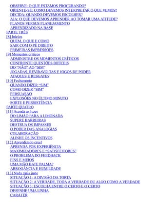 OBSERVE: O QUE ESTAMOS PROCURANDO?
ORIENTE-SE: COMO DEVEMOS INTERPRETAR O QUE VEMOS?
DECIDA: QUANDO DEVEMOS ESCOLHER?
AJA: O QUE DEVEMOS APRENDER AO TOMAR UMA ATITUDE?
PLANOS VERSUS PLANEJAMENTO
APRENDIZADO NA BASE
PARTE TRÊS
[8] Inícios
QUEM, O QUE E COMO
SAIR COM O PÉ DIREITO
PRIMEIRAS IMPRESSÕES
[9] Momentos críticos
ADMINISTRE OS MOMENTOS CRÍTICOS
CONFRONTE QUESTÕES DIFÍCEIS
DO “NÃO” AO “SIM”
JOGADAS, REVIRAVOLTAS E JOGOS DE PODER
ATAQUES E RESGATES
[10] Fechamento
QUANDO DIZER “SIM”
COMO DIZER “SIM”
PERSUASÃO
EXPLOSÕES NO ÚLTIMO MINUTO
SORTE E PERSISTÊNCIA
PARTE QUATRO
[11] Acenda as luzes
DO LIMÃO PARA A LIMONADA
SUPERE BARREIRAS
DESTRUA OS IMPASSES
O PODER DAS ANALOGIAS
COLABORAÇÃO
ALINHE OS INCENTIVOS
[12] Aprendizado cruel
APRENDA POR EXPERIÊNCIA
MAXIMIZADORES E “SATISFEITORES”
O PROBLEMA DO FEEDBACK
FINS E MEIOS
UMA MÃO BATE PALMA?
ARROGÂNCIA E HUMILDADE
[13] Nada mais justo
SITUAÇÃO 1: A DIVISÃO DA TORTA
SITUAÇÃO 2: A VERDADE, TODA A VERDADE OU ALGO COMO A VERDADE
SITUAÇÃO 3: ESCOLHA ENTRE O CERTO E O CERTO
DESENHE UMA LINHA
CARÁTER
 