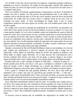 Tio Al tinha vivido uma carreira marcante nos negócios, comprando pequenas empresas e
ajudando-as a crescer e prosperar. Ele sempre foi um negociador soberbo. Mas naquele dia
remoto de julho, ele estava no lugar errado e na hora errada. Ele precisava de outro carro, e
o vendedor sabia disso.
V
ocê se sai melhor, obviamente, quando planeja as negociações a seu favor. O momento de
comprar um carro é quando você não precisa desesperadamente dele. É até melhor se o
vendedor estiver sob pressão para se livrar dos carros parados, perto do fim de um período
promocional. Se vender mais um veículo coloca o vendedor acima de sua cota, você vai
conseguir um preço ótimo. A única desvantagem de chegar tarde é que os outros
compradores podem ter tido mais opções de escolha, mas você também pode voltar no fim
do mês seguinte.
Se o tempo está a seu favor, depende da estabilidade de seu MAANA, sua alternativa de
vitória fácil. Suas opções de não acordo ficam melhores ou piores no futuro? Às vezes, esta
é uma questão simples. Se você estiver tentando vender um condomínio de esqui no final da
primavera, pode valer a pena esperar até que a primeira geada faça as pessoas pensarem de
novo em esportes de inverno. Mas esperar significa, é claro, assumir os custos de operação e
as taxas de condomínio nesse ínterim e arriscar que o mercado de imóveis de férias possa
dar uma esfriada. Essa escolha depende também da expectativa das outras partes de que suas
próprias alternativas possam aumentar ou diminuir. Se ambas as partes sentem que o tempo
está a seu favor, ambas podem topar uma longa caminhada.
Quando o economista de Harvard Richard Zeckhauser ainda era um estudante, ele criou um
jogo simples que demonstrava o possível impacto da pressão que o tempo tem na
negociação. Várias duplas de indivíduos tinham de dividir uma quantia de dinheiro, mas
foram dadas às duplas regras diferentes. Se as duas pessoas não concordassem com a
divisão, nenhuma delas ficaria com nada. Em um grupo, a maioria chegou a um acordo,
muitos dividindo meio a meio, embora muitas vezes apenas depois de pechincharem muito.
Richard então deu a outro conjunto de duplas de indivíduos – chamado de grupo B – a
mesma quantia para dividir, mas disse a eles que a recompensa ia diminuir a cada tique-
taque do relógio. Como o tempo literalmente era o mesmo que dinheiro, essas pessoas
rapidamente chegaram a um acordo, quase sempre dividindo a recompensa em partes iguais.
Com o grupo C, Richard deu uma guinada diabólica. De novo, havia uma tarifa que
aumentaria com o tempo, mas aqui ele especificou que somente um lado – o outro não –
pagaria a maior parte da penalidade total. Como você pode adivinhar, as pessoas que foram
mais tarifadas geralmente ficaram com uma parcela menor. A surpresa foi que as partes não
tarifadas muitas vezes tiveram um desempenho insatisfatório também.
Esses indivíduos normalmente enchem a mão de cartas. Ao acreditar que o tempo estava a
seu favor, eles esperavam que suas contrapartes fossem sucumbir por causa da tarifa cada
vez maior. Em vez disso, muitas pessoas que estavam em desvantagem aguentaram firme e
fizeram o impossível para atingir aqueles que as estavam pressionando. Quando chegaram a
um acordo, a “torta” havia diminuído significativamente, resultando em menos para os dois
lados.
As pessoas caem no mesmo tipo de armadilha nas negociações do mundo real. Nas
 