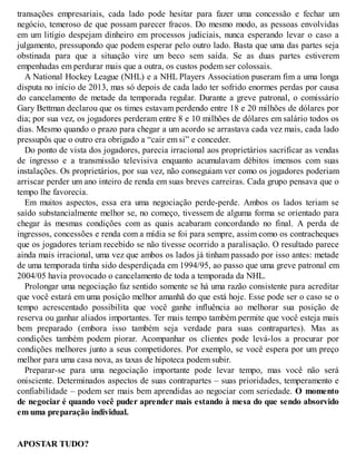 transações empresariais, cada lado pode hesitar para fazer uma concessão e fechar um
negócio, temeroso de que possam parecer fracos. Do mesmo modo, as pessoas envolvidas
em um litígio despejam dinheiro em processos judiciais, nunca esperando levar o caso a
julgamento, pressupondo que podem esperar pelo outro lado. Basta que uma das partes seja
obstinada para que a situação vire um beco sem saída. Se as duas partes estiverem
empenhadas em perdurar mais que a outra, os custos podem ser colossais.
A National Hockey League (NHL) e a NHL Players Association puseram fim a uma longa
disputa no início de 2013, mas só depois de cada lado ter sofrido enormes perdas por causa
do cancelamento de metade da temporada regular. Durante a greve patronal, o comissário
Gary Bettman declarou que os times estavam perdendo entre 18 e 20 milhões de dólares por
dia; por sua vez, os jogadores perderam entre 8 e 10 milhões de dólares em salário todos os
dias. Mesmo quando o prazo para chegar a um acordo se arrastava cada vez mais, cada lado
pressupôs que o outro era obrigado a “cair em si” e conceder.
Do ponto de vista dos jogadores, parecia irracional aos proprietários sacrificar as vendas
de ingresso e a transmissão televisiva enquanto acumulavam débitos imensos com suas
instalações. Os proprietários, por sua vez, não conseguiam ver como os jogadores poderiam
arriscar perder um ano inteiro de renda em suas breves carreiras. Cada grupo pensava que o
tempo lhe favorecia.
Em muitos aspectos, essa era uma negociação perde-perde. Ambos os lados teriam se
saído substancialmente melhor se, no começo, tivessem de alguma forma se orientado para
chegar às mesmas condições com as quais acabaram concordando no final. A perda de
ingressos, concessões e renda com a mídia se foi para sempre, assim como os contracheques
que os jogadores teriam recebido se não tivesse ocorrido a paralisação. O resultado parece
ainda mais irracional, uma vez que ambos os lados já tinham passado por isso antes: metade
de uma temporada tinha sido desperdiçada em 1994/95, ao passo que uma greve patronal em
2004/05 havia provocado o cancelamento de toda a temporada da NHL.
Prolongar uma negociação faz sentido somente se há uma razão consistente para acreditar
que você estará em uma posição melhor amanhã do que está hoje. Esse pode ser o caso se o
tempo acrescentado possibilita que você ganhe influência ao melhorar sua posição de
reserva ou ganhar aliados importantes. Ter mais tempo também permite que você esteja mais
bem preparado (embora isso também seja verdade para suas contrapartes). Mas as
condições também podem piorar. Acompanhar os clientes pode levá-los a procurar por
condições melhores junto a seus competidores. Por exemplo, se você espera por um preço
melhor para uma casa nova, as taxas de hipoteca podem subir.
Preparar-se para uma negociação importante pode levar tempo, mas você não será
onisciente. Determinados aspectos de suas contrapartes – suas prioridades, temperamento e
confiabilidade – podem ser mais bem aprendidas ao negociar com seriedade. O momento
de negociar é quando você puder aprender mais estando à mesa do que sendo absorvido
em uma preparação individual.
APOSTAR TUDO?
 