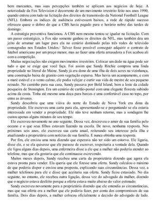 bem marcantes, mas suas percepções também se aplicam aos negócios de hoje. A
notoriedade da Fox Television é decorrente de um movimento irrestrito feito nos anos 1990,
quando entrou com tudo na licitação dos direitos de transmissão da National Football League
(NFL). Embora os índices de audiência estivessem baixos, a rede de rápido sucesso
ofereceu quase o dobro do que a CBS havia pagado para o horário nobre das tardes de
domingo.
A estratégia preventiva funcionou. A CBS nem mesmo tentou se igualar na licitação. Com
um passo estratégico, a Fox não somente ganhou os direitos da NFL, mas também deu um
jeito de arrumar um lugar para ela no cenário dominado pelas três redes de televisão
consagradas nos Estados Unidos.5
Talvez fosse possível conseguir adquirir o contrato de
futebol americano por um preço menor, mas ao fazer uma oferta arrasadora a Fox acabou ali
com a competição.
Muitas negociações não exigem movimentos irrestritos. Colocar um dedo na água pode ser
tudo o que se exige que você faça. Foi assim que Sandy Ritchie comprou uma linda
propriedade no litoral do Maine. Sandy já era dono de uma ilha de dois acres na vizinhança,
uma construção baixa de granito com vegetação esparsa. Mas havia um acampamento, e com
a maré estável e o vento calmo, ele podia velejar e curtir sua vida de mestre de seu pequeno
reinado. No caminho para sua casa, Sandy passava por Bold Island, bem a leste da cidade
pesqueira de Stonington. Era um cenário de cartão-postal com uma elegante floresta subindo
acima da costa. Tinha até mesmo uma doca para barcos e uma confortável casa no topo, por
entre as árvores.
Sandy descobriu que uma viúva do norte do Estado de Nova York era dona da
propriedade. Ele escreveu uma carta para ela, apresentando-se e perguntando se ela estaria
interessada em vender a propriedade. Ele não teve nenhum retorno, mas a sondagem lhe
custou apenas alguns minutos de seu tempo.
Ele escreveu novamente no ano seguinte. Dessa vez, descreveu o amor de sua família pelo
oceano e o que seus filhos estavam fazendo na escola. De novo, nenhuma resposta. Nos
próximos seis anos, ele escreveu sua carta anual, reiterando seu interesse pela ilha e
atualizando a proprietária com notícias de sua família. E nunca obtinha uma resposta.
Por fim, ele enviou uma nota dizendo que esperava não ter sido um estorvo. Ele ligaria,
disse ele, e se ela quisesse que ele parasse de escrever, respeitaria a vontade dela. Quando
ele ligou alguns dias depois, uma enfermeira disse a ele que a mulher não poderia atender ao
telefone, mas que ela gostaria que ele continuasse escrevendo.
Muitos meses depois, Sandy recebeu uma carta da proprietária dizendo que agora ela
estava pronta para vender. Ela queria que ele fizesse uma oferta. Sandy calculou o máximo
de que poderia dispor e enviou uma proposta, explicando suas circunstâncias. Dessa vez, a
mulher telefonou para ele e disse que aceitaria sua oferta. Sandy ficou extasiado. No dia
seguinte, no entanto, ele recebeu outra ligação, dessa vez do advogado da mulher, dizendo
que o negócio estava desfeito porque a oferta estava muito abaixo do valor estimado.
Sandy escreveu novamente para a proprietária dizendo que ele entendia as circunstâncias,
mas que sua oferta era a melhor que ele poderia fazer, por conta dos compromissos de sua
família. Dois dias depois, a mulher colocou oficialmente a decisão do advogado de lado.
 