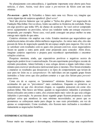 No planejamento com antecedência, é igualmente importante estar aberto para boas
notícias, é claro. Assim, você deve casar o pre-mortem de Klein com um teste
otimista:
Pre-mortem – parte 2: Vislumbre o futuro mais uma vez. Dessa vez, imagine que
existe algum tipo de surpresa agradável. Qual seria?
V
ocê não precisa fantasiar que vai ganhar a “bolsa dos gênios” em negociação da
Fundação MacArthur. Em vez disso, limite sua análise às fronteiras da realidade. Pense
em algo positivo que tenha 10% de chance de acontecer. Se você estiver comprando
novos equipamentos ou provisões, talvez seu vendedor tenha um estoque excessivo
inesperado, por exemplo. Nesse caso, você pode conseguir um preço melhor ou uma
entrega mais rápida do que antes.
Cenários otimistas vão ampliar sua visão. Estudos mostram que negociadores que
estabelecem metas elevadas obtêm melhores negociações. Ao mirar mais alto, eles não
passam da faixa de negociação quando há um espaço amplo para negociar. Em vez de
se satisfazer com resultados com os quais eles possam conviver, esses negociadores
focam no quanto a outra parte pode estar preparada para conceder. Além disso,
imaginar cenários superiores o prepara para reconhecer oportunidades e encontrar
soluções criativas.
Pesquisas mostram, ainda, que expectativas positivas e negativas acerca da
negociação podem levar à autorrealização. Em um experimento psicológico recente de
estímulo precedente, Adam Galinsky e seus colegas deram a alguns indivíduos cinco
minutos para escrever um discurso motivacional para si mesmos. Eles foram orientados
a enumerar os resultados que desejavam e os tipos de comportamento que teriam de
usar para ter êxito ou se autopromover. Os indivíduos em um segundo grupo foram
instruídos a listar erros que eles podiam cometer e o que eles fariam para prevenir
esses erros.
Como era de se esperar, os “promotores” otimistas fizeram exigências mais
acentuadas do que os “preventores” mais cuidadosos. Enquanto os primeiros se
concentraram no que eles deveriam elogiar, os segundos pensaram em como eles
podiam falhar. Mas houve um bônus: quando os negociadores induzidos à promoção
foram colocados um contra o outro, eles criaram muito mais valor do que seus colegas
induzidos à prevenção. As pessoas desse segundo grupo ficaram propensas a aceitar
qualquer coisa que atendesse às suas mínimas necessidades; ao passo que os
promotores se esforçaram muito para chegar às suas reais prioridades, em vez de
apenas se comprometer. Como resultado, eles ficaram mais inclinados a reconhecer
mutuamente as negociações benéficas.
OTIMISMO CAUTELOSO
Pensar muito nas vantagens e desvantagens, simultaneamente, exige uma esquizofrenia
 