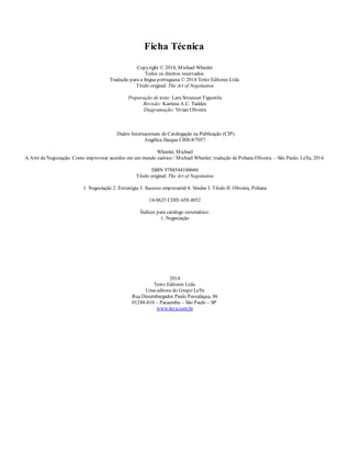 Ficha Técnica
Copyright © 2014, Michael Wheeler
Todos os direitos reservados.
Tradução para a língua portuguesa © 2014 Texto Editores Ltda.
Título original: The Art of Negotiation
Preparação de texto: Lara Stroesser Figueirôa
Revisão: Karinna A.C. Taddeo
Diagramação: Vivian Oliveira
Dados Internacionais de Catalogação na Publicação (CIP)
Angélica Ilacqua CRB-8/7057
Wheeler, Michael
A Arte da Negociação: Como improvisar acordos em um mundo caótico / Michael Wheeler; tradução de Poliana Oliveira. – São Paulo: LeYa, 2014.
ISBN 9788544100660
Título original: The Art of Negotiation
1. Negociação 2. Estratégia 3. Sucesso empresarial 4. V
endas I. Título II. Oliveira, Poliana
14-0625 CDD–658.4052
Índices para catálogo sistemático:
1. Negociação
2014
Texto Editores Ltda.
Uma editora do Grupo LeYa
Rua Desembargador Paulo Passaláqua, 86
01248-010 – Pacaembu – São Paulo – SP
www.leya.com.br
 