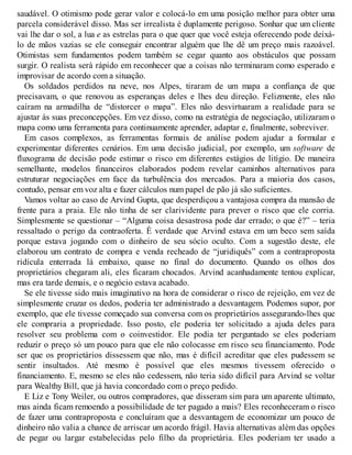 saudável. O otimismo pode gerar valor e colocá-lo em uma posição melhor para obter uma
parcela considerável disso. Mas ser irrealista é duplamente perigoso. Sonhar que um cliente
vai lhe dar o sol, a lua e as estrelas para o que quer que você esteja oferecendo pode deixá-
lo de mãos vazias se ele conseguir encontrar alguém que lhe dê um preço mais razoável.
Otimistas sem fundamentos podem também se cegar quanto aos obstáculos que possam
surgir. O realista será rápido em reconhecer que a coisas não terminaram como esperado e
improvisar de acordo com a situação.
Os soldados perdidos na neve, nos Alpes, tiraram de um mapa a confiança de que
precisavam, o que renovou as esperanças deles e lhes deu direção. Felizmente, eles não
caíram na armadilha de “distorcer o mapa”. Eles não desvirtuaram a realidade para se
ajustar às suas preconcepções. Em vez disso, como na estratégia de negociação, utilizaram o
mapa como uma ferramenta para continuamente aprender, adaptar e, finalmente, sobreviver.
Em casos complexos, as ferramentas formais de análise podem ajudar a formular e
experimentar diferentes cenários. Em uma decisão judicial, por exemplo, um software de
fluxograma de decisão pode estimar o risco em diferentes estágios de litígio. De maneira
semelhante, modelos financeiros elaborados podem revelar caminhos alternativos para
estruturar negociações em face da turbulência dos mercados. Para a maioria dos casos,
contudo, pensar em voz alta e fazer cálculos num papel de pão já são suficientes.
Vamos voltar ao caso de Arvind Gupta, que desperdiçou a vantajosa compra da mansão de
frente para a praia. Ele não tinha de ser clarividente para prever o risco que ele corria.
Simplesmente se questionar – “Alguma coisa desastrosa pode dar errado; o que é?” – teria
ressaltado o perigo da contraoferta. É verdade que Arvind estava em um beco sem saída
porque estava jogando com o dinheiro de seu sócio oculto. Com a sugestão deste, ele
elaborou um contrato de compra e venda recheado de “juridiquês” com a contraproposta
ridícula enterrada lá embaixo, quase no final do documento. Quando os olhos dos
proprietários chegaram ali, eles ficaram chocados. Arvind acanhadamente tentou explicar,
mas era tarde demais, e o negócio estava acabado.
Se ele tivesse sido mais imaginativo na hora de considerar o risco de rejeição, em vez de
simplesmente cruzar os dedos, poderia ter administrado a desvantagem. Podemos supor, por
exemplo, que ele tivesse começado sua conversa com os proprietários assegurando-lhes que
ele compraria a propriedade. Isso posto, ele poderia ter solicitado a ajuda deles para
resolver seu problema com o coinvestidor. Ele podia ter perguntado se eles poderiam
reduzir o preço só um pouco para que ele não colocasse em risco seu financiamento. Pode
ser que os proprietários dissessem que não, mas é difícil acreditar que eles pudessem se
sentir insultados. Até mesmo é possível que eles mesmos tivessem oferecido o
financiamento. E, mesmo se eles não cedessem, não teria sido difícil para Arvind se voltar
para Wealthy Bill, que já havia concordado com o preço pedido.
E Liz e Tony Weiler, ou outros compradores, que disseram sim para um aparente ultimato,
mas ainda ficam remoendo a possibilidade de ter pagado a mais? Eles reconheceram o risco
de fazer uma contraproposta e concluíram que a desvantagem de economizar um pouco de
dinheiro não valia a chance de arriscar um acordo frágil. Havia alternativas além das opções
de pegar ou largar estabelecidas pelo filho da proprietária. Eles poderiam ter usado a
 