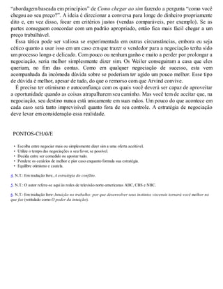 “abordagem baseada em princípios” de Como chegar ao sim fazendo a pergunta “como você
chegou ao seu preço?”. A ideia é direcionar a conversa para longe do dinheiro propriamente
dito e, em vez disso, focar em critérios justos (vendas comparáveis, por exemplo). Se as
partes conseguem concordar com um padrão apropriado, então fica mais fácil chegar a um
preço trabalhável.
Essa tática pode ser valiosa se experimentada em outras circunstâncias, embora eu seja
cético quanto a usar isso em um caso em que trazer o vendedor para a negociação tenha sido
um processo longo e delicado. Com pouco ou nenhum ganho e muito a perder por prolongar a
negociação, seria melhor simplesmente dizer sim. Os Weiler conseguiram a casa que eles
queriam, no fim das contas. Como em qualquer negociação de sucesso, esta vem
acompanhada da incômoda dúvida sobre se poderiam ter agido um pouco melhor. Esse tipo
de dúvida é melhor, apesar de tudo, do que o remorso com que Arvind convive.
É preciso ter otimismo e autoconfiança com os quais você deverá ser capaz de aproveitar
a oportunidade quando as coisas atrapalharem seu caminho. Mas você tem de aceitar que, na
negociação, seu destino nunca está unicamente em suas mãos. Um pouco do que acontece em
cada caso será tanto imprevisível quanto fora de seu controle. A estratégia de negociação
deve levar em consideração essa realidade.
PONTOS-CHAVE
• Escolha entre negociar mais ou simplesmente dizer sim a uma oferta aceitável.
• Utilize o tempo das negociações a seu favor, se possível.
• Decida entre ser comedido ou apostar tudo.
• Pondere os cenários de melhor e pior caso enquanto formula sua estratégia.
• Equilibre otimismo e cautela.
4. N.T.: Em tradução livre, A estratégia do conflito.
5. N.T.: O autor refere-se aqui às redes de televisão norte-americanas ABC, CBS e NBC.
6. N.T.: Em tradução livre: Intuição no trabalho: por que desenvolver seus instintos viscerais tornará você melhor no
que faz (retitulado como O poder da intuição).
 