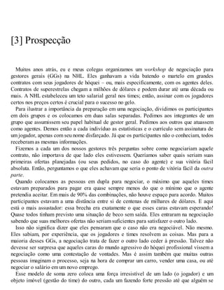 [3] Prospecção
Muitos anos atrás, eu e meus colegas organizamos um workshop de negociação para
gestores gerais (GGs) na NHL. Eles ganhavam a vida batendo o martelo em grandes
contratos com seus jogadores de hóquei – ou, mais especificamente, com os agentes deles.
Contratos de superestrelas chegam a milhões de dólares e podem durar até uma década ou
mais. A NHL estabeleceu um teto salarial geral nos times; então, assinar com os jogadores
certos nos preços certos é crucial para o sucesso no gelo.
Para ilustrar a importância da preparação em uma negociação, dividimos os participantes
em dois grupos e os colocamos em duas salas separadas. Pedimos aos integrantes de um
grupo que assumissem seu papel habitual de gestor geral. Pedimos aos outros que atuassem
como agentes. Demos então a cada indivíduo as estatísticas e o currículo sem assinatura de
um jogador, apenas com seu nome disfarçado. Já que os participantes não o conheciam, todos
receberam as mesmas informações.
Fizemos a cada um dos nossos gestores três perguntas sobre como negociariam aquele
contrato, não importava de que lado eles estivessem. Queríamos saber quais seriam suas
primeiras ofertas planejadas (ou seus pedidos, no caso do agente) e sua vitória fácil
absoluta. Então, perguntamos o que eles achavam que seria o ponto de vitória fácil da outra
parte.
Quando colocamos as pessoas em dupla para negociar, o máximo que aqueles times
estavam preparados para pagar era quase sempre menos do que o mínimo que o agente
pretendia aceitar. Em mais de 90% das combinações, não houve espaço para acordo. Muitos
participantes estavam a uma distância entre si de centenas de milhares de dólares. E aqui
está o mais assustador: essa brecha era exatamente o que esses caras estavam esperando!
Quase todos tinham previsto uma situação de beco sem saída. Eles entraram na negociação
sabendo que suas melhores ofertas não seriam suficientes para satisfazer o outro lado.
Isso não significa dizer que eles pensaram que o caso não era negociável. Não mesmo.
Eles sabiam, por experiência, que os jogadores e times resolvem as coisas. Mas para a
maioria desses GGs, a negociação trata de fazer o outro lado ceder à pressão. Talvez não
devesse ser surpresa que aqueles caras do mundo agressivo do hóquei profissional vissem a
negociação como uma contestação de vontades. Mas é assim também que muitas outras
pessoas imaginam o processo, seja na hora de comprar um carro, vender uma casa, ou até
negociar o salário em um novo emprego.
Esse modelo de soma zero coloca uma força irresistível de um lado (o jogador) e um
objeto imóvel (gestão do time) do outro, cada um fazendo forte pressão até que alguém se
 